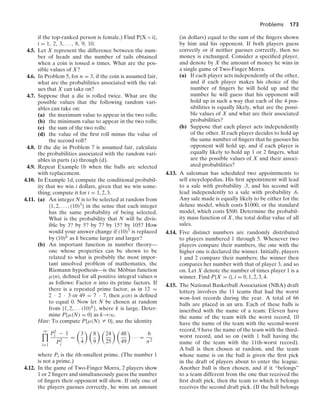 Problems 173
if the top-ranked person is female.) Find P{X = i},
i = 1, 2, 3, ... , 8, 9, 10.
4.5. Let X represent the difference between the num-
ber of heads and the number of tails obtained
when a coin is tossed n times. What are the pos-
sible values of X?
4.6. In Problem 5, for n = 3, if the coin is assumed fair,
what are the probabilities associated with the val-
ues that X can take on?
4.7. Suppose that a die is rolled twice. What are the
possible values that the following random vari-
ables can take on:
(a) the maximum value to appear in the two rolls;
(b) the minimum value to appear in the two rolls;
(c) the sum of the two rolls;
(d) the value of the ﬁrst roll minus the value of
the second roll?
4.8. If the die in Problem 7 is assumed fair, calculate
the probabilities associated with the random vari-
ables in parts (a) through (d).
4.9. Repeat Example 1b when the balls are selected
with replacement.
4.10. In Example 1d, compute the conditional probabil-
ity that we win i dollars, given that we win some-
thing; compute it for i = 1, 2, 3.
4.11. (a) An integer N is to be selected at random from
{1, 2, ... , (10)3} in the sense that each integer
has the same probability of being selected.
What is the probability that N will be divis-
ible by 3? by 5? by 7? by 15? by 105? How
would your answer change if (10)3 is replaced
by (10)k as k became larger and larger?
(b) An important function in number theory—
one whose properties can be shown to be
related to what is probably the most impor-
tant unsolved problem of mathematics, the
Riemann hypothesis—is the Möbius function
μ(n), deﬁned for all positive integral values n
as follows: Factor n into its prime factors. If
there is a repeated prime factor, as in 12 =
2 · 2 · 3 or 49 = 7 · 7, then μ(n) is deﬁned
to equal 0. Now let N be chosen at random
from {1, 2, ... (10)k}, where k is large. Deter-
mine P{μ(N) = 0} as k→q.
Hint: To compute P{μ(N) Z 0}, use the identity
q

i=1
P2
i − 1
P2
i
=

3
4
 
8
9
 
24
25
 
48
49

· · · =
6
π2
where Pi is the ith-smallest prime. (The number 1
is not a prime.)
4.12. In the game of Two-Finger Morra, 2 players show
1 or 2 ﬁngers and simultaneously guess the number
of ﬁngers their opponent will show. If only one of
the players guesses correctly, he wins an amount
(in dollars) equal to the sum of the ﬁngers shown
by him and his opponent. If both players guess
correctly or if neither guesses correctly, then no
money is exchanged. Consider a speciﬁed player,
and denote by X the amount of money he wins in
a single game of Two-Finger Morra.
(a) If each player acts independently of the other,
and if each player makes his choice of the
number of ﬁngers he will hold up and the
number he will guess that his opponent will
hold up in such a way that each of the 4 pos-
sibilities is equally likely, what are the possi-
ble values of X and what are their associated
probabilities?
(b) Suppose that each player acts independently
of the other. If each player decides to hold up
the same number of ﬁngers that he guesses his
opponent will hold up, and if each player is
equally likely to hold up 1 or 2 ﬁngers, what
are the possible values of X and their associ-
ated probabilities?
4.13. A salesman has scheduled two appointments to
sell encyclopedias. His ﬁrst appointment will lead
to a sale with probability .3, and his second will
lead independently to a sale with probability .6.
Any sale made is equally likely to be either for the
deluxe model, which costs $1000, or the standard
model, which costs $500. Determine the probabil-
ity mass function of X, the total dollar value of all
sales.
4.14. Five distinct numbers are randomly distributed
to players numbered 1 through 5. Whenever two
players compare their numbers, the one with the
higher one is declared the winner. Initially, players
1 and 2 compare their numbers; the winner then
compares her number with that of player 3, and so
on. Let X denote the number of times player 1 is a
winner. Find P{X = i}, i = 0, 1, 2, 3, 4.
4.15. The National Basketball Association (NBA) draft
lottery involves the 11 teams that had the worst
won–lost records during the year. A total of 66
balls are placed in an urn. Each of these balls is
inscribed with the name of a team: Eleven have
the name of the team with the worst record, 10
have the name of the team with the second-worst
record, 9 have the name of the team with the third-
worst record, and so on (with 1 ball having the
name of the team with the 11th-worst record).
A ball is then chosen at random, and the team
whose name is on the ball is given the ﬁrst pick
in the draft of players about to enter the league.
Another ball is then chosen, and if it “belongs”
to a team different from the one that received the
ﬁrst draft pick, then the team to which it belongs
receives the second draft pick. (If the ball belongs
 