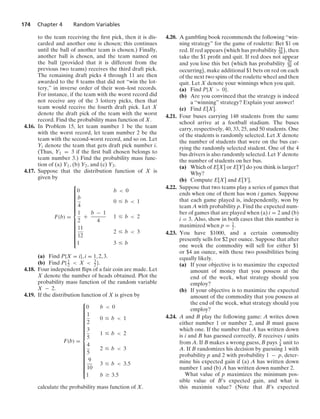 174 Chapter 4 Random Variables
to the team receiving the ﬁrst pick, then it is dis-
carded and another one is chosen; this continues
until the ball of another team is chosen.) Finally,
another ball is chosen, and the team named on
the ball (provided that it is different from the
previous two teams) receives the third draft pick.
The remaining draft picks 4 through 11 are then
awarded to the 8 teams that did not “win the lot-
tery,” in inverse order of their won–lost records.
For instance, if the team with the worst record did
not receive any of the 3 lottery picks, then that
team would receive the fourth draft pick. Let X
denote the draft pick of the team with the worst
record. Find the probability mass function of X.
4.16. In Problem 15, let team number 1 be the team
with the worst record, let team number 2 be the
team with the second-worst record, and so on. Let
Yi denote the team that gets draft pick number i.
(Thus, Y1 = 3 if the ﬁrst ball chosen belongs to
team number 3.) Find the probability mass func-
tion of (a) Y1, (b) Y2, and (c) Y3.
4.17. Suppose that the distribution function of X is
given by
F(b) =
⎧
⎪
⎪
⎪
⎪
⎪
⎪
⎪
⎪
⎪
⎪
⎪
⎪
⎪
⎨
⎪
⎪
⎪
⎪
⎪
⎪
⎪
⎪
⎪
⎪
⎪
⎪
⎪
⎩
0 b  0
b
4
0 … b  1
1
2
+
b − 1
4
1 … b  2
11
12
2 … b  3
1 3 … b
(a) Find P{X = i}, i = 1, 2, 3.
(b) Find P{1
2  X  3
2 }.
4.18. Four independent ﬂips of a fair coin are made. Let
X denote the number of heads obtained. Plot the
probability mass function of the random variable
X − 2.
4.19. If the distribution function of X is given by
F(b) =
⎧
⎪
⎪
⎪
⎪
⎪
⎪
⎪
⎪
⎪
⎪
⎪
⎪
⎪
⎪
⎪
⎪
⎪
⎨
⎪
⎪
⎪
⎪
⎪
⎪
⎪
⎪
⎪
⎪
⎪
⎪
⎪
⎪
⎪
⎪
⎪
⎩
0 b  0
1
2
0 … b  1
3
5
1 … b  2
4
5
2 … b  3
9
10
3 … b  3.5
1 b Ú 3.5
calculate the probability mass function of X.
4.20. A gambling book recommends the following “win-
ning strategy” for the game of roulette: Bet $1 on
red. If red appears

which has probability 18
38

, then
take the $1 proﬁt and quit. If red does not appear
and you lose this bet

which has probability 20
38 of
occurring

, make additional $1 bets on red on each
of the next two spins of the roulette wheel and then
quit. Let X denote your winnings when you quit.
(a) Find P{X  0}.
(b) Are you convinced that the strategy is indeed
a “winning” strategy? Explain your answer!
(c) Find E[X].
4.21. Four buses carrying 148 students from the same
school arrive at a football stadium. The buses
carry, respectively, 40, 33, 25, and 50 students. One
of the students is randomly selected. Let X denote
the number of students that were on the bus car-
rying the randomly selected student. One of the 4
bus drivers is also randomly selected. Let Y denote
the number of students on her bus.
(a) Which of E[X] or E[Y] do you think is larger?
Why?
(b) Compute E[X] and E[Y].
4.22. Suppose that two teams play a series of games that
ends when one of them has won i games. Suppose
that each game played is, independently, won by
team A with probability p. Find the expected num-
ber of games that are played when (a) i = 2 and (b)
i = 3. Also, show in both cases that this number is
maximized when p = 1
2 .
4.23. You have $1000, and a certain commodity
presently sells for $2 per ounce. Suppose that after
one week the commodity will sell for either $1
or $4 an ounce, with these two possibilities being
equally likely.
(a) If your objective is to maximize the expected
amount of money that you possess at the
end of the week, what strategy should you
employ?
(b) If your objective is to maximize the expected
amount of the commodity that you possess at
the end of the week, what strategy should you
employ?
4.24. A and B play the following game: A writes down
either number 1 or number 2, and B must guess
which one. If the number that A has written down
is i and B has guessed correctly, B receives i units
from A. If B makes a wrong guess, B pays 3
4 unit to
A. If B randomizes his decision by guessing 1 with
probability p and 2 with probability 1 − p, deter-
mine his expected gain if (a) A has written down
number 1 and (b) A has written down number 2.
What value of p maximizes the minimum pos-
sible value of B’s expected gain, and what is
this maximin value? (Note that B’s expected
 
