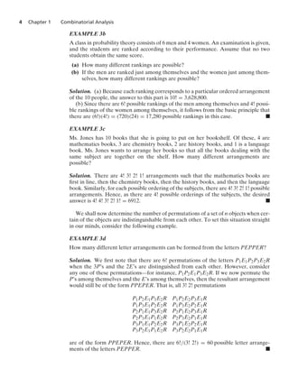 4 Chapter 1 Combinatorial Analysis
EXAMPLE 3b
A class in probability theory consists of 6 men and 4 women. An examination is given,
and the students are ranked according to their performance. Assume that no two
students obtain the same score.
(a) How many different rankings are possible?
(b) If the men are ranked just among themselves and the women just among them-
selves, how many different rankings are possible?
Solution. (a) Because each ranking corresponds to a particular ordered arrangement
of the 10 people, the answer to this part is 10! = 3,628,800.
(b) Since there are 6! possible rankings of the men among themselves and 4! possi-
ble rankings of the women among themselves, it follows from the basic principle that
there are (6!)(4!) = (720)(24) = 17,280 possible rankings in this case. .
EXAMPLE 3c
Ms. Jones has 10 books that she is going to put on her bookshelf. Of these, 4 are
mathematics books, 3 are chemistry books, 2 are history books, and 1 is a language
book. Ms. Jones wants to arrange her books so that all the books dealing with the
same subject are together on the shelf. How many different arrangements are
possible?
Solution. There are 4! 3! 2! 1! arrangements such that the mathematics books are
ﬁrst in line, then the chemistry books, then the history books, and then the language
book. Similarly, for each possible ordering of the subjects, there are 4! 3! 2! 1! possible
arrangements. Hence, as there are 4! possible orderings of the subjects, the desired
answer is 4! 4! 3! 2! 1! = 6912. .
We shall now determine the number of permutations of a set of n objects when cer-
tain of the objects are indistinguishable from each other. To set this situation straight
in our minds, consider the following example.
EXAMPLE 3d
How many different letter arrangements can be formed from the letters PEPPER?
Solution. We ﬁrst note that there are 6! permutations of the letters P1E1P2P3E2R
when the 3P’s and the 2E’s are distinguished from each other. However, consider
any one of these permutations—for instance, P1P2E1P3E2R. If we now permute the
P’s among themselves and the E’s among themselves, then the resultant arrangement
would still be of the form PPEPER. That is, all 3! 2! permutations
P1P2E1P3E2R P1P2E2P3E1R
P1P3E1P2E2R P1P3E2P2E1R
P2P1E1P3E2R P2P1E2P3E1R
P2P3E1P1E2R P2P3E2P1E1R
P3P1E1P2E2R P3P1E2P2E1R
P3P2E1P1E2R P3P2E2P1E1R
are of the form PPEPER. Hence, there are 6!/(3! 2!) = 60 possible letter arrange-
ments of the letters PEPPER. .
 