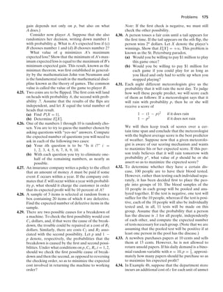 Problems 175
gain depends not only on p, but also on what
A does.)
Consider now player A. Suppose that she also
randomizes her decision, writing down number 1
with probability q. What is A’s expected loss if (c)
B chooses number 1 and (d) B chooses number 2?
What value of q minimizes A’s maximum
expected loss? Show that the minimum of A’s max-
imum expected loss is equal to the maximum of B’s
minimum expected gain. This result, known as the
minimax theorem, was ﬁrst established in general-
ity by the mathematician John von Neumann and
is the fundamental result in the mathematical disci-
pline known as the theory of games. The common
value is called the value of the game to player B.
4.25. Two coins are to be ﬂipped. The ﬁrst coin will land
on heads with probability .6, the second with prob-
ability .7. Assume that the results of the ﬂips are
independent, and let X equal the total number of
heads that result.
(a) Find P{X = 1}.
(b) Determine E[X].
4.26. One of the numbers 1 through 10 is randomly cho-
sen. You are to try to guess the number chosen by
asking questions with “yes–no” answers. Compute
the expected number of questions you will need to
ask in each of the following two cases:
(a) Your ith question is to be “Is it i?” i =
1, 2, 3, 4, 5, 6, 7, 8, 9, 10.
(b) With each question you try to eliminate one-
half of the remaining numbers, as nearly as
possible.
4.27. An insurance company writes a policy to the effect
that an amount of money A must be paid if some
event E occurs within a year. If the company esti-
mates that E will occur within a year with probabil-
ity p, what should it charge the customer in order
that its expected proﬁt will be 10 percent of A?
4.28. A sample of 3 items is selected at random from a
box containing 20 items of which 4 are defective.
Find the expected number of defective items in the
sample.
4.29. There are two possible causes for a breakdown of
a machine. To check the ﬁrst possibility would cost
C1 dollars, and, if that were the cause of the break-
down, the trouble could be repaired at a cost of R1
dollars. Similarly, there are costs C2 and R2 asso-
ciated with the second possibility. Let p and 1 −
p denote, respectively, the probabilities that the
breakdown is caused by the ﬁrst and second possi-
bilities. Under what conditions on p, Ci, Ri, i = 1, 2,
should we check the ﬁrst possible cause of break-
down and then the second, as opposed to reversing
the checking order, so as to minimize the expected
cost involved in returning the machine to working
order?
Note: If the ﬁrst check is negative, we must still
check the other possibility.
4.30. A person tosses a fair coin until a tail appears for
the ﬁrst time. If the tail appears on the nth ﬂip, the
person wins 2n dollars. Let X denote the player’s
winnings. Show that E[X] = +q. This problem is
known as the St. Petersburg paradox.
(a) Would you be willing to pay $1 million to play
this game once?
(b) Would you be willing to pay $1 million for
each game if you could play for as long as
you liked and only had to settle up when you
stopped playing?
4.31. Each night different meteorologists give us the
probability that it will rain the next day. To judge
how well these people predict, we will score each
of them as follows: If a meteorologist says that it
will rain with probability p, then he or she will
receive a score of
1 − (1 − p)2 if it does rain
1 − p2 if it does not rain
We will then keep track of scores over a cer-
tain time span and conclude that the meteorologist
with the highest average score is the best predictor
of weather. Suppose now that a given meteorolo-
gist is aware of our scoring mechanism and wants
to maximize his or her expected score. If this per-
son truly believes that it will rain tomorrow with
probability p∗, what value of p should he or she
assert so as to maximize the expected score?
4.32. To determine whether they have a certain dis-
ease, 100 people are to have their blood tested.
However, rather than testing each individual sepa-
rately, it has been decided ﬁrst to place the peo-
ple into groups of 10. The blood samples of the
10 people in each group will be pooled and ana-
lyzed together. If the test is negative, one test will
sufﬁce for the 10 people, whereas if the test is posi-
tive, each of the 10 people will also be individually
tested and, in all, 11 tests will be made on this
group. Assume that the probability that a person
has the disease is .1 for all people, independently
of each other, and compute the expected number
of tests necessary for each group. (Note that we are
assuming that the pooled test will be positive if at
least one person in the pool has the disease.)
4.33. A newsboy purchases papers at 10 cents and sells
them at 15 cents. However, he is not allowed to
return unsold papers. If his daily demand is a bino-
mial random variable with n = 10, p = 1
3 , approxi-
mately how many papers should he purchase so as
to maximize his expected proﬁt?
4.34. In Example 4b, suppose that the department store
incurs an additional cost of c for each unit of unmet
 
