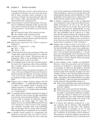 176 Chapter 4 Random Variables
demand. (This type of cost is often referred to as
a goodwill cost because the store loses the good-
will of those customers whose demands it can-
not meet.) Compute the expected proﬁt when the
store stocks s units, and determine the value of s
that maximizes the expected proﬁt.
4.35. A box contains 5 red and 5 blue marbles. Two mar-
bles are withdrawn randomly. If they are the same
color, then you win $1.10; if they are different col-
ors, then you win −$1.00. (That is, you lose $1.00.)
Calculate
(a) the expected value of the amount you win;
(b) the variance of the amount you win.
4.36. Consider Problem 22 with i = 2. Find the variance
of the number of games played, and show that this
number is maximized when p = 1
2 .
4.37. Find Var(X) and Var(Y) for X and Y as given in
Problem 21.
4.38. If E[X] = 1 and Var(X) = 5, ﬁnd
(a) E[(2 + X)2];
(b) Var(4 + 3X).
4.39. A ball is drawn from an urn containing 3 white and
3 black balls. After the ball is drawn, it is replaced
and another ball is drawn. This process goes on
indeﬁnitely. What is the probability that, of the
ﬁrst 4 balls drawn, exactly 2 are white?
4.40. On a multiple-choice exam with 3 possible answers
for each of the 5 questions, what is the probability
that a student will get 4 or more correct answers
just by guessing?
4.41. A man claims to have extrasensory perception. As
a test, a fair coin is ﬂipped 10 times and the man is
asked to predict the outcome in advance. He gets
7 out of 10 correct. What is the probability that
he would have done at least this well if he had no
ESP?
4.42. Suppose that, in ﬂight, airplane engines will fail
with probability 1 − p, independently from engine
to engine. If an airplane needs a majority of its
engines operative to complete a successful ﬂight,
for what values of p is a 5-engine plane preferable
to a 3-engine plane?
4.43. A communications channel transmits the digits 0
and 1. However, due to static, the digit transmitted
is incorrectly received with probability .2. Suppose
that we want to transmit an important message
consisting of one binary digit. To reduce the
chance of error, we transmit 00000 instead of 0 and
11111 instead of 1. If the receiver of the message
uses “majority” decoding, what is the probability
that the message will be wrong when decoded?
What independence assumptions are you making?
4.44. A satellite system consists of n components and
functions on any given day if at least k of the n
components function on that day. On a rainy day
each of the components independently functions
with probability p1, whereas on a dry day they each
independently function with probability p2. If the
probability of rain tomorrow is α, what is the prob-
ability that the satellite system will function?
4.45. A student is getting ready to take an important
oral examination and is concerned about the pos-
sibility of having an “on” day or an “off” day. He
ﬁgures that if he has an on day, then each of his
examiners will pass him, independently of each
other, with probability .8, whereas if he has an off
day, this probability will be reduced to .4. Sup-
pose that the student will pass the examination if a
majority of the examiners pass him. If the student
feels that he is twice as likely to have an off day as
he is to have an on day, should he request an exam-
ination with 3 examiners or with 5 examiners?
4.46. Suppose that it takes at least 9 votes from a 12-
member jury to convict a defendant. Suppose also
that the probability that a juror votes a guilty per-
son innocent is .2, whereas the probability that the
juror votes an innocent person guilty is .1. If each
juror acts independently and if 65 percent of the
defendants are guilty, ﬁnd the probability that the
jury renders a correct decision. What percentage
of defendants is convicted?
4.47. In some military courts, 9 judges are appointed.
However, both the prosecution and the defense
attorneys are entitled to a peremptory challenge
of any judge, in which case that judge is removed
from the case and is not replaced. A defendant is
declared guilty if the majority of judges cast votes
of guilty, and he or she is declared innocent other-
wise. Suppose that when the defendant is, in fact,
guilty, each judge will (independently) vote guilty
with probability .7, whereas when the defendant is,
in fact, innocent, this probability drops to .3.
(a) What is the probability that a guilty defendant
is declared guilty when there are (i) 9, (ii) 8,
and (iii) 7 judges?
(b) Repeat part (a) for an innocent defendant.
(c) If the prosecution attorney does not exercise
the right to a peremptory challenge of a judge,
and if the defense is limited to at most two
such challenges, how many challenges should
the defense attorney make if he or she is 60
percent certain that the client is guilty?
4.48. It is known that diskettes produced by a cer-
tain company will be defective with probability
.01, independently of each other. The company
sells the diskettes in packages of size 10 and
offers a money-back guarantee that at most 1 of
the 10 diskettes in the package will be defective.
The guarantee is that the customer can return the
entire package of diskettes if he or she ﬁnds more
 