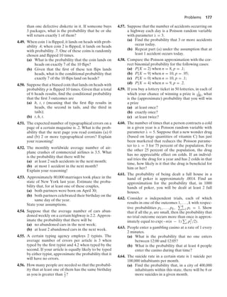 Problems 177
than one defective diskette in it. If someone buys
3 packages, what is the probability that he or she
will return exactly 1 of them?
4.49. When coin 1 is ﬂipped, it lands on heads with prob-
ability .4; when coin 2 is ﬂipped, it lands on heads
with probability .7. One of these coins is randomly
chosen and ﬂipped 10 times.
(a) What is the probability that the coin lands on
heads on exactly 7 of the 10 ﬂips?
(b) Given that the ﬁrst of these ten ﬂips lands
heads, what is the conditional probability that
exactly 7 of the 10 ﬂips land on heads?
4.50. Suppose that a biased coin that lands on heads with
probability p is ﬂipped 10 times. Given that a total
of 6 heads results, ﬁnd the conditional probability
that the ﬁrst 3 outcomes are
(a) h, t, t (meaning that the ﬁrst ﬂip results in
heads, the second in tails, and the third in
tails);
(b) t, h, t.
4.51. The expected number of typographical errors on a
page of a certain magazine is .2. What is the prob-
ability that the next page you read contains (a) 0
and (b) 2 or more typographical errors? Explain
your reasoning!
4.52. The monthly worldwide average number of air-
plane crashes of commercial airlines is 3.5. What
is the probability that there will be
(a) at least 2 such accidents in the next month;
(b) at most 1 accident in the next month?
Explain your reasoning!
4.53. Approximately 80,000 marriages took place in the
state of New York last year. Estimate the proba-
bility that, for at least one of these couples,
(a) both partners were born on April 30;
(b) both partners celebrated their birthday on the
same day of the year.
State your assumptions.
4.54. Suppose that the average number of cars aban-
doned weekly on a certain highway is 2.2. Approx-
imate the probability that there will be
(a) no abandoned cars in the next week;
(b) at least 2 abandoned cars in the next week.
4.55. A certain typing agency employs 2 typists. The
average number of errors per article is 3 when
typed by the ﬁrst typist and 4.2 when typed by the
second. If your article is equally likely to be typed
by either typist, approximate the probability that it
will have no errors.
4.56. How many people are needed so that the probabil-
ity that at least one of them has the same birthday
as you is greater than 1
2 ?
4.57. Suppose that the number of accidents occurring on
a highway each day is a Poisson random variable
with parameter λ = 3.
(a) Find the probability that 3 or more accidents
occur today.
(b) Repeat part (a) under the assumption that at
least 1 accident occurs today.
4.58. Compare the Poisson approximation with the cor-
rect binomial probability for the following cases:
(a) P{X = 2} when n = 8, p = .1;
(b) P{X = 9} when n = 10, p = .95;
(c) P{X = 0} when n = 10, p = .1;
(d) P{X = 4} when n = 9, p = .2.
4.59. If you buy a lottery ticket in 50 lotteries, in each of
which your chance of winning a prize is 1
100 , what
is the (approximate) probability that you will win
a prize
(a) at least once?
(b) exactly once?
(c) at least twice?
4.60. The number of times that a person contracts a cold
in a given year is a Poisson random variable with
parameter λ = 5. Suppose that a new wonder drug
(based on large quantities of vitamin C) has just
been marketed that reduces the Poisson parame-
ter to λ = 3 for 75 percent of the population. For
the other 25 percent of the population, the drug
has no appreciable effect on colds. If an individ-
ual tries the drug for a year and has 2 colds in that
time, how likely is it that the drug is beneﬁcial for
him or her?
4.61. The probability of being dealt a full house in a
hand of poker is approximately .0014. Find an
approximation for the probability that, in 1000
hands of poker, you will be dealt at least 2 full
houses.
4.62. Consider n independent trials, each of which
results in one of the outcomes 1, ... , k with respec-
tive probabilities p1, ... , pk, k
i=1 pi = 1. Show
that if all the pi are small, then the probability that
no trial outcome occurs more than once is approx-
imately equal to exp(−n(n − 1) i p2
i /2).
4.63. People enter a gambling casino at a rate of 1 every
2 minutes.
(a) What is the probability that no one enters
between 12:00 and 12:05?
(b) What is the probability that at least 4 people
enter the casino during that time?
4.64. The suicide rate in a certain state is 1 suicide per
100,000 inhabitants per month.
(a) Find the probability that, in a city of 400,000
inhabitants within this state, there will be 8 or
more suicides in a given month.
 