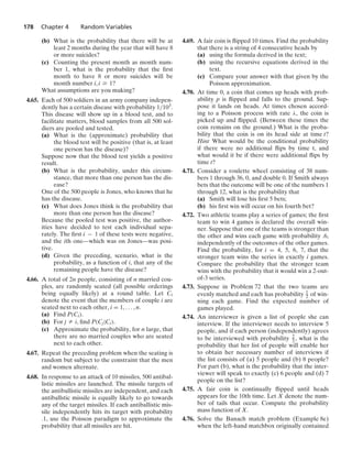 178 Chapter 4 Random Variables
(b) What is the probability that there will be at
least 2 months during the year that will have 8
or more suicides?
(c) Counting the present month as month num-
ber 1, what is the probability that the ﬁrst
month to have 8 or more suicides will be
month number i, i Ú 1?
What assumptions are you making?
4.65. Each of 500 soldiers in an army company indepen-
dently has a certain disease with probability 1/103.
This disease will show up in a blood test, and to
facilitate matters, blood samples from all 500 sol-
diers are pooled and tested.
(a) What is the (approximate) probability that
the blood test will be positive (that is, at least
one person has the disease)?
Suppose now that the blood test yields a positive
result.
(b) What is the probability, under this circum-
stance, that more than one person has the dis-
ease?
One of the 500 people is Jones, who knows that he
has the disease.
(c) What does Jones think is the probability that
more than one person has the disease?
Because the pooled test was positive, the author-
ities have decided to test each individual sepa-
rately. The ﬁrst i − 1 of these tests were negative,
and the ith one—which was on Jones—was posi-
tive.
(d) Given the preceding, scenario, what is the
probability, as a function of i, that any of the
remaining people have the disease?
4.66. A total of 2n people, consisting of n married cou-
ples, are randomly seated (all possible orderings
being equally likely) at a round table. Let Ci
denote the event that the members of couple i are
seated next to each other, i = 1, ... , n.
(a) Find P(Ci).
(b) For j Z i, ﬁnd P(Cj|Ci).
(c) Approximate the probability, for n large, that
there are no married couples who are seated
next to each other.
4.67. Repeat the preceding problem when the seating is
random but subject to the constraint that the men
and women alternate.
4.68. In response to an attack of 10 missiles, 500 antibal-
listic missiles are launched. The missile targets of
the antiballistic missiles are independent, and each
antiballstic missile is equally likely to go towards
any of the target missiles. If each antiballistic mis-
sile independently hits its target with probability
.1, use the Poisson paradigm to approximate the
probability that all missiles are hit.
4.69. A fair coin is ﬂipped 10 times. Find the probability
that there is a string of 4 consecutive heads by
(a) using the formula derived in the text;
(b) using the recursive equations derived in the
text.
(c) Compare your answer with that given by the
Poisson approximation.
4.70. At time 0, a coin that comes up heads with prob-
ability p is ﬂipped and falls to the ground. Sup-
pose it lands on heads. At times chosen accord-
ing to a Poisson process with rate λ, the coin is
picked up and ﬂipped. (Between these times the
coin remains on the ground.) What is the proba-
bility that the coin is on its head side at time t?
Hint What would be the conditional probability
if there were no additional ﬂips by time t, and
what would it be if there were additional ﬂips by
time t?
4.71. Consider a roulette wheel consisting of 38 num-
bers 1 through 36, 0, and double 0. If Smith always
bets that the outcome will be one of the numbers 1
through 12, what is the probability that
(a) Smith will lose his ﬁrst 5 bets;
(b) his ﬁrst win will occur on his fourth bet?
4.72. Two athletic teams play a series of games; the ﬁrst
team to win 4 games is declared the overall win-
ner. Suppose that one of the teams is stronger than
the other and wins each game with probability .6,
independently of the outcomes of the other games.
Find the probability, for i = 4, 5, 6, 7, that the
stronger team wins the series in exactly i games.
Compare the probability that the stronger team
wins with the probability that it would win a 2-out-
of-3 series.
4.73. Suppose in Problem 72 that the two teams are
evenly matched and each has probability 1
2 of win-
ning each game. Find the expected number of
games played.
4.74. An interviewer is given a list of people she can
interview. If the interviewer needs to interview 5
people, and if each person (independently) agrees
to be interviewed with probability 2
3 , what is the
probability that her list of people will enable her
to obtain her necessary number of interviews if
the list consists of (a) 5 people and (b) 8 people?
For part (b), what is the probability that the inter-
viewer will speak to exactly (c) 6 people and (d) 7
people on the list?
4.75. A fair coin is continually ﬂipped until heads
appears for the 10th time. Let X denote the num-
ber of tails that occur. Compute the probability
mass function of X.
4.76. Solve the Banach match problem (Example 8e)
when the left-hand matchbox originally contained
 