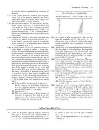Theoretical Exercises 179
N1 matches and the right-hand box contained N2
matches.
4.77. In the Banach matchbox problem, ﬁnd the prob-
ability that, at the moment when the ﬁrst box is
emptied (as opposed to being found empty), the
other box contains exactly k matches.
4.78. An urn contains 4 white and 4 black balls. We ran-
domly choose 4 balls. If 2 of them are white and
2 are black, we stop. If not, we replace the balls
in the urn and again randomly select 4 balls. This
continues until exactly 2 of the 4 chosen are white.
What is the probability that we shall make exactly
n selections?
4.79. Suppose that a batch of 100 items contains 6 that
are defective and 94 that are not defective. If X
is the number of defective items in a randomly
drawn sample of 10 items from the batch, ﬁnd (a)
P{X = 0} and (b) P{X  2}.
4.80. A game popular in Nevada gambling casinos is
Keno, which is played as follows: Twenty num-
bers are selected at random by the casino from the
set of numbers 1 through 80. A player can select
from 1 to 15 numbers; a win occurs if some frac-
tion of the player’s chosen subset matches any of
the 20 numbers drawn by the house. The payoff is a
function of the number of elements in the player’s
selection and the number of matches. For instance,
if the player selects only 1 number, then he or she
wins if this number is among the set of 20, and
the payoff is $2.2 won for every dollar bet. (As
the player’s probability of winning in this case is
1
4 , it is clear that the “fair” payoff should be $3
won for every $1 bet.) When the player selects 2
numbers, a payoff (of odds) of $12 won for every
$1 bet is made when both numbers are among
the 20,
(a) What would be the fair payoff in this case?
Let Pn, k denote the probability that exactly
k of the n numbers chosen by the player are
among the 20 selected by the house.
(b) Compute Pn, k
(c) The most typical wager at Keno consists of
selecting 10 numbers. For such a bet the
casino pays off as shown in the following
table. Compute the expected payoff:
Keno Payoffs in 10 Number Bets
Number of matches Dollars won for each $1 bet
0–4 -1
5 1
6 17
7 179
8 1, 299
9 2, 599
10 24, 999
4.81. In Example 8i, what percentage of i defective lots
does the purchaser reject? Find it for i = 1, 4.
Given that a lot is rejected, what is the condi-
tional probability that it contained 4 defective
components?
4.82. A purchaser of transistors buys them in lots of 20.
It is his policy to randomly inspect 4 components
from a lot and to accept the lot only if all 4 are
nondefective. If each component in a lot is, inde-
pendently, defective with probability .1, what pro-
portion of lots is rejected?
4.83. There are three highways in the county. The num-
ber of daily accidents that occur on these high-
ways are Poisson random variables with respective
parameters .3, .5, and .7. Find the expected num-
ber of accidents that will happen on any of these
highways today.
4.84. Suppose that 10 balls are put into 5 boxes, with
each ball independently being put in box i with
probability pi, 5
i=1 pi = 1.
(a) Find the expected number of boxes that do
not have any balls.
(b) Find the expected number of boxes that have
exactly 1 ball.
4.85. There are k types of coupons. Independently of
the types of previously collected coupons, each
new coupon collected is of type i with probability
pi, k
i=1 pi = 1. If n coupons are collected, ﬁnd
the expected number of distinct types that appear
in this set. (That is, ﬁnd the expected number of
types of coupons that appear at least once in the
set of n coupons.)
THEORETICAL EXERCISES
4.1. There are N distinct types of coupons, and each
time one is obtained it will, independently of
past choices, be of type i with probability Pi, i =
1, ... , N. Let T denote the number one need select
to obtain at least one of each type. Compute
P{T = n}.
Hint: Use an argument similar to the one used in
Example 1e.
 
