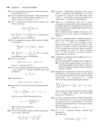 180 Chapter 4 Random Variables
4.2. If X has distribution function F, what is the distri-
bution function of eX?
4.3. If X has distribution function F, what is the distri-
bution function of the random variable αX + β,
where α and β are constants, α Z 0?
4.4. For a nonnegative integer-valued random vari-
able N, show that
E[N] =
q

i=1
P{N Ú i}
Hint:
q
i=1
P{N Ú i} =
q
i=1
q
k=i
P{N = k}. Now inter-
change the order of summation.
4.5. For a nonnegative integer-valued random variable
N, show that
q

i=0
iP{N  i} =
1
2
(E[N2
] − E[N])
Hint:
q
i=0
iP{N  i} =
q
i=0
i
q
k=i+1
P{N = k}. Now
interchange the order of summation.
4.6. Let X be such that
P{X = 1} = p = 1 − P{X = −1}
Find c Z 1 such that E[cX] = 1.
4.7. Let X be a random variable having expected value
μ and variance σ2. Find the expected value and
variance of
Y =
X − μ
σ
4.8. Find Var(X) if
P(X = a) = p = 1 − P(X = b)
4.9. Show how the derivation of the binomial probabil-
ities
P{X = i} =

n
i

pi
(1 − p)n−i
, i = 0, ... , n
leads to a proof of the binomial theorem
(x + y)n
=
n

i=0

n
i

xi
yn−i
when x and y are nonnegative.
Hint: Let p = x
x+y .
4.10. Let X be a binomial random variable with param-
eters n and p. Show that
E

1
X + 1

=
1 − (1 − p)n+1
(n + 1)p
4.11. Consider n independent sequential trials, each of
which is successful with probability p. If there
is a total of k successes, show that each of the
n!/[k!(n − k)!] possible arrangements of the k suc-
cesses and n − k failures is equally likely.
4.12. There are n components lined up in a linear
arrangement. Suppose that each component inde-
pendently functions with probability p. What is the
probability that no 2 neighboring components are
both nonfunctional?
Hint: Condition on the number of defective com-
ponents and use the results of Example 4c of
Chapter 1.
4.13. Let X be a binomial random variable with param-
eters (n, p). What value of p maximizes P{X =
k}, k = 0, 1, ... , n? This is an example of a sta-
tistical method used to estimate p when a bino-
mial (n, p) random variable is observed to equal
k. If we assume that n is known, then we estimate
p by choosing that value of p which maximizes
P{X = k}. This is known as the method of maxi-
mum likelihood estimation.
4.14. A family has n children with probability αpn, n Ú 1,
where α … (1 − p)/p.
(a) What proportion of families has no children?
(b) If each child is equally likely to be a boy or a
girl (independently of each other), what pro-
portion of families consists of k boys (and any
number of girls)?
4.15. Suppose that n independent tosses of a coin having
probability p of coming up heads are made. Show
that the probability that an even number of heads
results is 1
2 [1 + (q − p)n], where q = 1 − p. Do
this by proving and then utilizing the identity
[n/2]

i=0

n
2i

p2i
qn−2i
=
1
2
2
(p + q)n
+ (q − p)n
3
where [n/2] is the largest integer less than or equal
to n/2. Compare this exercise with Theoretical
Exercise 3.5 of Chapter 3.
4.16. Let X be a Poisson random variable with parame-
ter λ. Show that P{X = i} increases monotonically
and then decreases monotonically as i increases,
reaching its maximum when i is the largest integer
not exceeding λ.
Hint: Consider P{X = i}/P{X = i − 1}.
4.17. Let X be a Poisson random variable with
parameter λ.
(a) Show that
P{X is even} =
1
2
4
1 + e−2λ
5
 