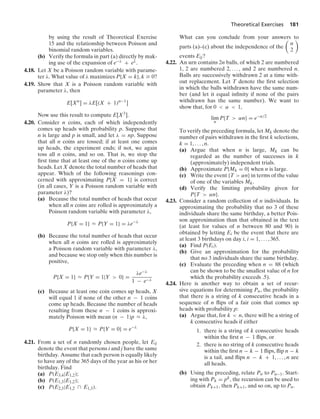 Theoretical Exercises 181
by using the result of Theoretical Exercise
15 and the relationship between Poisson and
binomial random variables.
(b) Verify the formula in part (a) directly by mak-
ing use of the expansion of e−λ + eλ.
4.18. Let X be a Poisson random variable with parame-
ter λ. What value of λ maximizes P{X = k}, k Ú 0?
4.19. Show that X is a Poisson random variable with
parameter λ, then
E[Xn
] = λE[(X + 1)n−1
]
Now use this result to compute E[X3].
4.20. Consider n coins, each of which independently
comes up heads with probability p. Suppose that
n is large and p is small, and let λ = np. Suppose
that all n coins are tossed; if at least one comes
up heads, the experiment ends; if not, we again
toss all n coins, and so on. That is, we stop the
ﬁrst time that at least one of the n coins come up
heads. Let X denote the total number of heads that
appear. Which of the following reasonings con-
cerned with approximating P{X = 1} is correct
(in all cases, Y is a Poisson random variable with
parameter λ)?
(a) Because the total number of heads that occur
when all n coins are rolled is approximately a
Poisson random variable with parameter λ,
P{X = 1} L P{Y = 1} = λe−λ
(b) Because the total number of heads that occur
when all n coins are rolled is approximately
a Poisson random variable with parameter λ,
and because we stop only when this number is
positive,
P{X = 1} L P{Y = 1|Y  0} =
λe−λ
1 − e−λ
(c) Because at least one coin comes up heads, X
will equal 1 if none of the other n − 1 coins
come up heads. Because the number of heads
resulting from these n − 1 coins is approxi-
mately Poisson with mean (n − 1)p L λ,
P{X = 1} L P{Y = 0} = e−λ
4.21. From a set of n randomly chosen people, let Eij
denote the event that persons i and j have the same
birthday. Assume that each person is equally likely
to have any of the 365 days of the year as his or her
birthday. Find
(a) P(E3,4|E1,2);
(b) P(E1,3|E1,2);
(c) P(E2,3|E1,2 ∩ E1,3).
What can you conclude from your answers to
parts (a)–(c) about the independence of the

n
2

events Eij?
4.22. An urn contains 2n balls, of which 2 are numbered
1, 2 are numbered 2, ... , and 2 are numbered n.
Balls are successively withdrawn 2 at a time with-
out replacement. Let T denote the ﬁrst selection
in which the balls withdrawn have the same num-
ber (and let it equal inﬁnity if none of the pairs
withdrawn has the same number). We want to
show that, for 0  α  1,
lim
n
P{T  αn} = e−α/2
To verify the preceding formula, let Mk denote the
number of pairs withdrawn in the ﬁrst k selections,
k = 1, ... , n.
(a) Argue that when n is large, Mk can be
regarded as the number of successes in k
(approximately) independent trials.
(b) Approximate P{Mk = 0} when n is large.
(c) Write the event {T  αn} in terms of the value
of one of the variables Mk.
(d) Verify the limiting probability given for
P{T  αn}.
4.23. Consider a random collection of n individuals. In
approximating the probability that no 3 of these
individuals share the same birthday, a better Pois-
son approximation than that obtained in the text
(at least for values of n between 80 and 90) is
obtained by letting Ei be the event that there are
at least 3 birthdays on day i, i = 1, ... , 365.
(a) Find P(Ei).
(b) Give an approximation for the probability
that no 3 individuals share the same birthday.
(c) Evaluate the preceding when n = 88 (which
can be shown to be the smallest value of n for
which the probability exceeds .5).
4.24. Here is another way to obtain a set of recur-
sive equations for determining Pn, the probability
that there is a string of k consecutive heads in a
sequence of n ﬂips of a fair coin that comes up
heads with probability p:
(a) Argue that, for k  n, there will be a string of
k consecutive heads if either
1. there is a string of k consecutive heads
within the ﬁrst n − 1 ﬂips, or
2. there is no string of k consecutive heads
within the ﬁrst n − k − 1 ﬂips, ﬂip n − k
is a tail, and ﬂips n − k + 1, ... , n are
all heads.
(b) Using the preceding, relate Pn to Pn−1. Start-
ing with Pk = pk, the recursion can be used to
obtain Pk+1, then Pk+1, and so on, up to Pn.
 