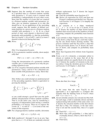 182 Chapter 4 Random Variables
4.25. Suppose that the number of events that occur
in a speciﬁed time is a Poisson random variable
with parameter λ. If each event is counted with
probability p, independently of every other event,
show that the number of events that are counted
is a Poisson random variable with parameter λp.
Also, give an intuitive argument as to why this
should be so. As an application of the preceding
result, suppose that the number of distinct ura-
nium deposits in a given area is a Poisson random
variable with parameter λ = 10. If, in a ﬁxed
period of time, each deposit is discovered inde-
pendently with probability 1
50 , ﬁnd the probability
that (a) exactly 1, (b) at least 1, and (c) at most 1
deposit is discovered during that time.
4.26. Prove
n

i=0
e−λ λi
i!
=
1
n!
* q
λ
e−x
xn
dx
Hint: Use integration by parts.
4.27. If X is a geometric random variable, show analyti-
cally that
P{X = n + k|X  n} = P{X = k}
Using the interpretation of a geometric random
variable, give a verbal argument as to why the pre-
ceding equation is true.
4.28. Let X be a negative binomial random variable with
parameters r and p, and let Y be a binomial ran-
dom variable with parameters n and p. Show that
P{X  n} = P{Y  r}
Hint: Either one could attempt an analytical proof
of the preceding equation, which is equivalent to
proving the identity
q

i=n+1

i − 1
r − 1

pr
(1 − p)i−r
=
r−1

i=0

n
i

* pi
(1 − p)n−i
or one could attempt a proof that uses the prob-
abilistic interpretation of these random variables.
That is, in the latter case, start by considering a
sequence of independent trials having a common
probability p of success. Then try to express the
events {X  n} and {Y  r} in terms of the out-
comes of this sequence.
4.29. For a hypergeometric random variable, determine
P{X = k + 1}/P{X = k}
4.30. Balls numbered 1 through N are in an urn. Sup-
pose that n, n … N, of them are randomly selected
without replacement. Let Y denote the largest
number selected.
(a) Find the probability mass function of Y.
(b) Derive an expression for E[Y] and then use
Fermat’s combinatorial identity (see Theoret-
ical Exercise 11 of Chapter 1) to simplify the
expression.
4.31. A jar contains m + n chips, numbered
1, 2, ... , n + m. A set of size n is drawn. If we
let X denote the number of chips drawn having
numbers that exceed each of the numbers of those
remaining, compute the probability mass function
of X.
4.32. A jar contains n chips. Suppose that a boy succes-
sively draws a chip from the jar, each time replac-
ing the one drawn before drawing another. The
process continues until the boy draws a chip that
he has previously drawn. Let X denote the num-
ber of draws, and compute its probability mass
function.
4.33. Show that Equation (8.6) follows from Equation
(8.5).
4.34. From a set of n elements, a nonempty subset is
chosen at random in the sense that all of the
nonempty subsets are equally likely to be selected.
Let X denote the number of elements in the cho-
sen subset. Using the identities given in Theoreti-
cal Exercise 12 of Chapter 1, show that
E[X] =
n
2 −

1
2
n−1
Var(X) =
n · 22n−2 − n(n + 1)2n−2
(2n − 1)2
Show also that, for n large,
Var(X) 
n
4
in the sense that the ratio Var(X) to n/4
approaches 1 as n approaches q. Compare this
formula with the limiting form of Var(Y) when
P{Y = i} = 1/n, i = 1, ... , n.
4.35. An urn initially contains one red and one blue ball.
At each stage, a ball is randomly chosen and then
replaced along with another of the same color. Let
X denote the selection number of the ﬁrst chosen
ball that is blue. For instance, if the ﬁrst selec-
tion is red and the second blue, then X is equal
to 2.
(a) Find P{X  i}, i Ú 1.
(b) Show that, with probability 1, a blue ball is
eventually chosen. (That is, show that P{X 
q} = 1.)
(c) Find E[X].
 