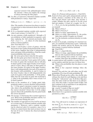 184 Chapter 4 Random Variables
expected reward if the philanthropist writes
the amount x when you employ the strategy
of always choosing the blue paper.
4.8. Let B(n, p) represent a binomial random variable
with parameters n and p. Argue that
P{B(n, p) … i} = 1 − P{B(n, 1 − p) … n − i − 1}
Hint: The number of successes less than or equal to
i is equivalent to what statement about the number
of failures?
4.9. If X is a binomial random variable with expected
value 6 and variance 2.4, ﬁnd P{X = 5}.
4.10. An urn contains n balls numbered 1 through n. If
you withdraw m balls randomly in sequence, each
time replacing the ball selected previously, ﬁnd
P{X = k}, k = 1, ... , m, where X is the maximum
of the m chosen numbers.
Hint: First ﬁnd P{X … k}.
4.11. Teams A and B play a series of games, with the
ﬁrst team to win 3 games being declared the winner
of the series. Suppose that team A independently
wins each game with probability p. Find the condi-
tional probability that team A wins
(a) the series given that it wins the ﬁrst game;
(b) the ﬁrst game given that it wins the series.
4.12. A local soccer team has 5 more games left to play.
If it wins its game this weekend, then it will play
its ﬁnal 4 games in the upper bracket of its league,
and if it loses, then it will play its ﬁnal games in
the lower bracket. If it plays in the upper bracket,
then it will independently win each of its games in
this bracket with probability .4, and if it plays in
the lower bracket, then it will independently win
each of its games with probability .7. If the proba-
bility that the team wins its game this weekend is
.5, what is the probability that it wins at least 3 of
its ﬁnal 4 games?
4.13. Each of the members of a 7-judge panel inde-
pendently makes a correct decision with probabil-
ity .7. If the panel’s decision is made by majority
rule, what is the probability that the panel makes
the correct decision? Given that 4 of the judges
agreed, what is the probability that the panel made
the correct decision?
4.14. On average, 5.2 hurricanes hit a certain region in a
year. What is the probability that there will be 3 or
fewer hurricanes hitting this year?
4.15. The number of eggs laid on a tree leaf by an insect
of a certain type is a Poisson random variable with
parameter λ. However, such a random variable
can be observed only if it is positive, since if it is
0 then we cannot know that such an insect was on
the leaf. If we let Y denote the observed number
of eggs, then
P{Y = i} = P{X = i|X  0}
where X is Poisson with parameter λ. Find E[Y].
4.16. Each of n boys and n girls, independently and ran-
domly, chooses a member of the other sex. If a
boy and girl choose each other, they become a
couple. Number the girls, and let Gi be the event
that girl number i is part of a couple. Let P0 =
1 − P(∪n
i=1Gi) be the probability that no couples
are formed.
(a) What is P(Gi)?
(b) What is P(Gi|Gj)?
(c) When n is large, approximate P0.
(d) When n is large, approximate Pk, the proba-
bility that exactly k couples are formed.
(e) Use the inclusion–exclusion identity to evalu-
ate P0.
4.17. A total of 2n people, consisting of n married cou-
ples, are randomly divided into n pairs. Arbitrarily
number the women, and let Wi denote the event
that woman i is paired with her husband.
(a) Find P(Wi).
(b) For i Z j, ﬁnd P(Wi|Wj).
(c) When n is large, approximate the probability
that no wife is paired with her husband.
(d) If each pairing must consist of a man and a
woman, what does the problem reduce to?
4.18. A casino patron will continue to make $5 bets on
red in roulette until she has won 4 of these bets.
(a) What is the probability that she places a total
of 9 bets?
(b) What is her expected winnings when she
stops?
Remark: On each bet, she will either win $5 with
probability 18
38 or lose $5 with probability 20
38 .
4.19. When three friends go for coffee, they decide who
will pay the check by each ﬂipping a coin and then
letting the “odd person” pay. If all three ﬂips pro-
duce the same result (so that there is no odd per-
son), then they make a second round of ﬂips, and
they continue to do so until there is an odd person.
What is the probability that
(a) exactly 3 rounds of ﬂips are made?
(b) more than 4 rounds are needed?
4.20. Show that if X is a geometric random variable with
parameter p, then
E[1/X] =
−p log(p)
1 − p
Hint: You will need to evaluate an expression of
the form
q
i=1
ai/i. To do so, write ai/i =
- a
0 xi−1dx,
and then interchange the sum and the integral.
4.21. Suppose that
P{X = a} = p, P{X = b} = 1 − p
 