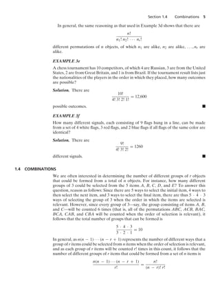 Section 1.4 Combinations 5
In general, the same reasoning as that used in Example 3d shows that there are
n!
n1! n2! · · · nr!
different permutations of n objects, of which n1 are alike, n2 are alike, ... , nr are
alike.
EXAMPLE 3e
A chess tournament has 10 competitors, of which 4 are Russian, 3 are from the United
States, 2 are from Great Britain, and 1 is from Brazil. If the tournament result lists just
the nationalities of the players in the order in which they placed, how many outcomes
are possible?
Solution. There are
10!
4! 3! 2! 1!
= 12,600
possible outcomes. .
EXAMPLE 3f
How many different signals, each consisting of 9 ﬂags hung in a line, can be made
from a set of 4 white ﬂags, 3 red ﬂags, and 2 blue ﬂags if all ﬂags of the same color are
identical?
Solution. There are
9!
4! 3! 2!
= 1260
different signals. .
1.4 COMBINATIONS
We are often interested in determining the number of different groups of r objects
that could be formed from a total of n objects. For instance, how many different
groups of 3 could be selected from the 5 items A, B, C, D, and E? To answer this
question, reason as follows: Since there are 5 ways to select the initial item, 4 ways to
then select the next item, and 3 ways to select the ﬁnal item, there are thus 5 · 4 · 3
ways of selecting the group of 3 when the order in which the items are selected is
relevant. However, since every group of 3—say, the group consisting of items A, B,
and C—will be counted 6 times (that is, all of the permutations ABC, ACB, BAC,
BCA, CAB, and CBA will be counted when the order of selection is relevant), it
follows that the total number of groups that can be formed is
5 · 4 · 3
3 · 2 · 1
= 10
In general, as n(n − 1) · · · (n − r + 1) represents the number of different ways that a
group of r items could be selected from n items when the order of selection is relevant,
and as each group of r items will be counted r! times in this count, it follows that the
number of different groups of r items that could be formed from a set of n items is
n(n − 1) · · · (n − r + 1)
r!
=
n!
(n − r)! r!
 