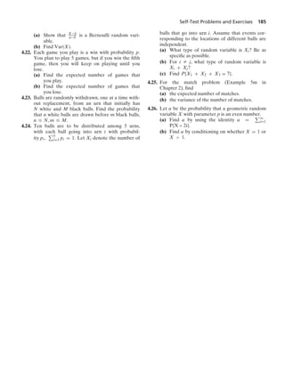 Self-Test Problems and Exercises 185
(a) Show that X−b
a−b is a Bernoulli random vari-
able.
(b) Find Var(X).
4.22. Each game you play is a win with probability p.
You plan to play 5 games, but if you win the ﬁfth
game, then you will keep on playing until you
lose.
(a) Find the expected number of games that
you play.
(b) Find the expected number of games that
you lose.
4.23. Balls are randomly withdrawn, one at a time with-
out replacement, from an urn that initially has
N white and M black balls. Find the probability
that n white balls are drawn before m black balls,
n … N, m … M.
4.24. Ten balls are to be distributed among 5 urns,
with each ball going into urn i with probabil-
ity pi, 5
i=1 pi = 1. Let Xi denote the number of
balls that go into urn i. Assume that events cor-
responding to the locations of different balls are
independent.
(a) What type of random variable is Xi? Be as
speciﬁc as possible.
(b) For i Z j, what type of random variable is
Xi + Xj?
(c) Find P{X1 + X2 + X3 = 7}.
4.25. For the match problem (Example 5m in
Chapter 2), ﬁnd
(a) the expected number of matches.
(b) the variance of the number of matches.
4.26. Let α be the probability that a geometric random
variable X with parameter p is an even number.
(a) Find α by using the identity α = q
i=1
P{X = 2i}.
(b) Find α by conditioning on whether X = 1 or
X  1.
 