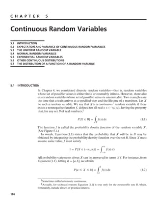 C H A P T E R 5
Continuous Random Variables
5.1 INTRODUCTION
5.2 EXPECTATION AND VARIANCE OF CONTINUOUS RANDOM VARIABLES
5.3 THE UNIFORM RANDOM VARIABLE
5.4 NORMAL RANDOM VARIABLES
5.5 EXPONENTIAL RANDOM VARIABLES
5.6 OTHER CONTINUOUS DISTRIBUTIONS
5.7 THE DISTRIBUTION OF A FUNCTION OF A RANDOM VARIABLE
5.1 INTRODUCTION
In Chapter 4, we considered discrete random variables—that is, random variables
whose set of possible values is either ﬁnite or countably inﬁnite. However, there also
exist random variables whose set of possible values is uncountable. Two examples are
the time that a train arrives at a speciﬁed stop and the lifetime of a transistor. Let X
be such a random variable. We say that X is a continuous† random variable if there
exists a nonnegative function f, deﬁned for all real x ∈ (−q, q), having the property
that, for any set B of real numbers,‡
P{X ∈ B} =
*
B
f(x) dx (1.1)
The function f is called the probability density function of the random variable X.
(See Figure 5.1.)
In words, Equation (1.1) states that the probability that X will be in B may be
obtained by integrating the probability density function over the set B. Since X must
assume some value, f must satisfy
1 = P{X ∈ (−q, q)} =
* q
−q
f(x) dx
All probability statements about X can be answered in terms of f. For instance, from
Equation (1.1), letting B = [a, b], we obtain
P{a … X … b} =
* b
a
f(x) dx (1.2)
†Sometimes called absolutely continuous.
‡Actually, for technical reasons Equation (1.1) is true only for the measurable sets B, which,
fortunately, include all sets of practical interest.
186
 