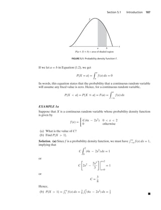 Section 5.1 Introduction 187
x
b
a
f
P(a ⱕ X ⱕ b) = area of shaded region
FIGURE 5.1: Probability density function f.
If we let a = b in Equation (1.2), we get
P{X = a} =
* a
a
f(x) dx = 0
In words, this equation states that the probability that a continuous random variable
will assume any ﬁxed value is zero. Hence, for a continuous random variable,
P{X  a} = P{X … a} = F(a) =
* a
−q
f(x) dx
EXAMPLE 1a
Suppose that X is a continuous random variable whose probability density function
is given by
f(x) =
0
C(4x − 2x2) 0  x  2
0 otherwise
(a) What is the value of C?
(b) Find P{X  1}.
Solution. (a) Since f is a probability density function, we must have
- q
−q f(x) dx = 1,
implying that
C
* 2
0
(4x − 2x2
) dx = 1
or
C

2x2
−
2x3
3
 6
6
6
6
6
x=2
x=0
= 1
or
C =
3
8
Hence,
(b) P{X  1} =
- q
1 f(x) dx = 3
8
- 2
1 (4x − 2x2) dx = 1
2 .
 
