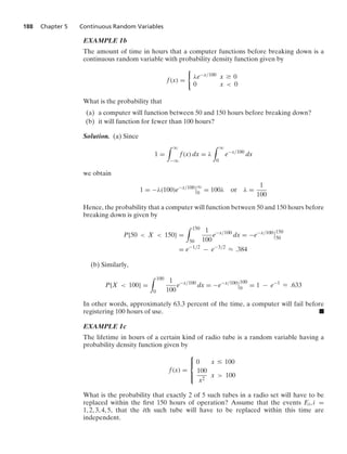 188 Chapter 5 Continuous Random Variables
EXAMPLE 1b
The amount of time in hours that a computer functions before breaking down is a
continuous random variable with probability density function given by
f(x) =
0
λe−x/100 x Ú 0
0 x  0
What is the probability that
(a) a computer will function between 50 and 150 hours before breaking down?
(b) it will function for fewer than 100 hours?
Solution. (a) Since
1 =
* q
−q
f(x) dx = λ
* q
0
e−x/100
dx
we obtain
1 = −λ(100)e−x/100
6
6q
0
= 100λ or λ =
1
100
Hence, the probability that a computer will function between 50 and 150 hours before
breaking down is given by
P{50  X  150} =
* 150
50
1
100
e−x/100
dx = −e−x/100
6
6150
50
= e−1/2
− e−3/2
L .384
(b) Similarly,
P{X  100} =
* 100
0
1
100
e−x/100
dx = −e−x/100
6
6100
0
= 1 − e−1
L .633
In other words, approximately 63.3 percent of the time, a computer will fail before
registering 100 hours of use. .
EXAMPLE 1c
The lifetime in hours of a certain kind of radio tube is a random variable having a
probability density function given by
f(x) =
⎧
⎪
⎨
⎪
⎩
0 x … 100
100
x2
x  100
What is the probability that exactly 2 of 5 such tubes in a radio set will have to be
replaced within the ﬁrst 150 hours of operation? Assume that the events Ei, i =
1, 2, 3, 4, 5, that the ith such tube will have to be replaced within this time are
independent.
 