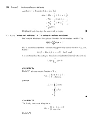 190 Chapter 5 Continuous Random Variables
Another way to determine fY is to note that
fY(a) L P{a −
2
… Y … a +
2
}
= P{a −
2
… 2X … a +
2
}
= P{
a
2
−
4
… X …
a
2
+
4
}
L
2
fX(a/2)
Dividing through by gives the same result as before. .
5.2 EXPECTATION AND VARIANCE OF CONTINUOUS RANDOM VARIABLES
In Chapter 4, we deﬁned the expected value of a discrete random variable X by
E[X] =

x
xP{X = x}
If X is a continuous random variable having probability density function f(x), then,
because
f(x) dx L P{x … X … x + dx} for dx small
it is easy to see that the analogous deﬁnition is to deﬁne the expected value of X by
E[X] =
* q
−q
xf(x) dx
EXAMPLE 2a
Find E[X] when the density function of X is
f(x) =
%
2x if 0 … x … 1
0 otherwise
Solution.
E[X] =
*
xf(x) dx
=
* 1
0
2x2
dx
=
2
3 .
EXAMPLE 2b
The density function of X is given by
f(x) =
%
1 if 0 … x … 1
0 otherwise
Find E[eX].
 
