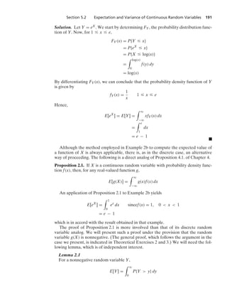 Section 5.2 Expectation and Variance of Continuous Random Variables 191
Solution. Let Y = eX. We start by determining FY, the probability distribution func-
tion of Y. Now, for 1 … x … e,
FY(x) = P{Y … x}
= P{eX
… x}
= P{X … log(x)}
=
* log(x)
0
f(y) dy
= log(x)
By differentiating FY(x), we can conclude that the probability density function of Y
is given by
fY(x) =
1
x
1 … x … e
Hence,
E[eX
] = E[Y] =
* q
−q
xfY(x) dx
=
* e
1
dx
= e − 1
.
Although the method employed in Example 2b to compute the expected value of
a function of X is always applicable, there is, as in the discrete case, an alternative
way of proceeding. The following is a direct analog of Proposition 4.1. of Chapter 4.
Proposition 2.1. If X is a continuous random variable with probability density func-
tion f(x), then, for any real-valued function g,
E[g(X)] =
* q
−q
g(x)f(x) dx
An application of Proposition 2.1 to Example 2b yields
E[eX
] =
* 1
0
ex
dx sincef(x) = 1, 0  x  1
= e − 1
which is in accord with the result obtained in that example.
The proof of Proposition 2.1 is more involved than that of its discrete random
variable analog. We will present such a proof under the provision that the random
variable g(X) is nonnegative. (The general proof, which follows the argument in the
case we present, is indicated in Theoretical Exercises 2 and 3.) We will need the fol-
lowing lemma, which is of independent interest.
Lemma 2.1
For a nonnegative random variable Y,
E[Y] =
* q
0
P{Y  y} dy
 