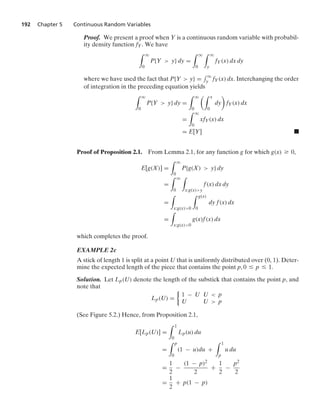 192 Chapter 5 Continuous Random Variables
Proof. We present a proof when Y is a continuous random variable with probabil-
ity density function fY. We have
* q
0
P{Y  y} dy =
* q
0
* q
y
fY(x) dx dy
where we have used the fact that P{Y  y} =
- q
y fY(x) dx. Interchanging the order
of integration in the preceding equation yields
* q
0
P{Y  y} dy =
* q
0
* x
0
dy

fY(x) dx
=
* q
0
xfY(x) dx
= E[Y] .
Proof of Proposition 2.1. From Lemma 2.1, for any function g for which g(x) Ú 0,
E[g(X)] =
* q
0
P{g(X)  y} dy
=
* q
0
*
x:g(x)y
f(x) dx dy
=
*
x:g(x)0
* g(x)
0
dy f(x) dx
=
*
x:g(x)0
g(x)f(x) dx
which completes the proof.
EXAMPLE 2c
A stick of length 1 is split at a point U that is uniformly distributed over (0, 1). Deter-
mine the expected length of the piece that contains the point p, 0 … p … 1.
Solution. Let Lp(U) denote the length of the substick that contains the point p, and
note that
Lp(U) =
%
1 − U U  p
U U  p
(See Figure 5.2.) Hence, from Proposition 2.1,
E[Lp(U)] =
* 1
0
Lp(u) du
=
* p
0
(1 − u)du +
* 1
p
u du
=
1
2
−
(1 − p)2
2
+
1
2
−
p2
2
=
1
2
+ p(1 − p)
 