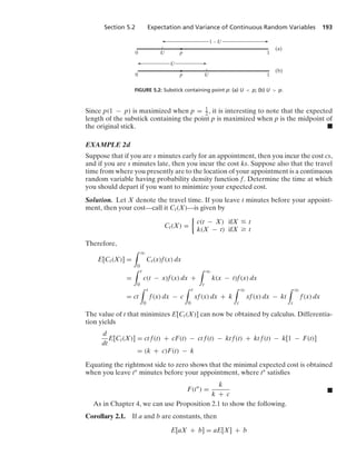 Section 5.2 Expectation and Variance of Continuous Random Variables 193
0 U p 1
(a)
0 U
p 1
(b)
1 – U
U
FIGURE 5.2: Substick containing point p: (a) U  p; (b) U  p.
Since p(1 − p) is maximized when p = 1
2 , it is interesting to note that the expected
length of the substick containing the point p is maximized when p is the midpoint of
the original stick. .
EXAMPLE 2d
Suppose that if you are s minutes early for an appointment, then you incur the cost cs,
and if you are s minutes late, then you incur the cost ks. Suppose also that the travel
time from where you presently are to the location of your appointment is a continuous
random variable having probability density function f. Determine the time at which
you should depart if you want to minimize your expected cost.
Solution. Let X denote the travel time. If you leave t minutes before your appoint-
ment, then your cost—call it Ct(X)—is given by
Ct(X) =
%
c(t − X) ifX … t
k(X − t) ifX Ú t
Therefore,
E[Ct(X)] =
* q
0
Ct(x)f(x) dx
=
* t
0
c(t − x)f(x) dx +
* q
t
k(x − t)f(x) dx
= ct
* t
0
f(x) dx − c
* t
0
xf(x) dx + k
* q
t
xf(x) dx − kt
* q
t
f(x) dx
The value of t that minimizes E[Ct(X)] can now be obtained by calculus. Differentia-
tion yields
d
dt
E[Ct(X)] = ct f(t) + cF(t) − ct f(t) − kt f(t) + kt f(t) − k[1 − F(t)]
= (k + c)F(t) − k
Equating the rightmost side to zero shows that the minimal expected cost is obtained
when you leave t∗ minutes before your appointment, where t∗ satisﬁes
F(t∗
) =
k
k + c
.
As in Chapter 4, we can use Proposition 2.1 to show the following.
Corollary 2.1. If a and b are constants, then
E[aX + b] = aE[X] + b
 
