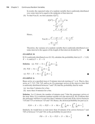 196 Chapter 5 Continuous Random Variables
In words, the expected value of a random variable that is uniformly distributed
over some interval is equal to the midpoint of that interval.
(b) To ﬁnd Var(X), we ﬁrst calculate E[X2].
E[X2
] =
* β
α
1
β − α
x2
dx
=
β3 − α3
3(β − α)
=
β2 + αβ + α2
3
Hence,
Var(X) =
β2 + αβ + α2
3
−
(α + β)2
4
=
(β − α)2
12
Therefore, the variance of a random variable that is uniformly distributed over
some interval is the square of the length of that interval divided by 12. .
EXAMPLE 3b
If X is uniformly distributed over (0, 10), calculate the probability that (a) X  3, (b)
X  6, and (c) 3  X  8.
Solution. (a) P{X  3} =
* 3
0
1
10
dx =
3
10
(b) P{X  6} =
* 10
6
1
10
dx =
4
10
(c) P{3  X  8} =
* 8
3
1
10
dx =
1
2
.
EXAMPLE 3c
Buses arrive at a speciﬁed stop at 15-minute intervals starting at 7 A.M. That is, they
arrive at 7, 7:15, 7:30, 7:45, and so on. If a passenger arrives at the stop at a time that
is uniformly distributed between 7 and 7:30, ﬁnd the probability that he waits
(a) less than 5 minutes for a bus;
(b) more than 10 minutes for a bus.
Solution. Let X denote the number of minutes past 7 that the passenger arrives at
the stop. Since X is a uniform random variable over the interval (0, 30), it follows that
the passenger will have to wait less than 5 minutes if (and only if) he arrives between
7:10 and 7:15 or between 7:25 and 7:30. Hence, the desired probability for part (a) is
P{10  X  15} + P{25  X  30} =
* 15
10
1
30
dx +
* 30
25
1
30
dx =
1
3
Similarly, he would have to wait more than 10 minutes if he arrives between 7 and
7:05 or between 7:15 and 7:20, so the probability for part (b) is
P{0  X  5} + P{15  X  20} =
1
3
.
 