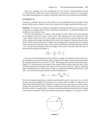Section 5.3 The Uniform Random Variable 197
The next example was ﬁrst considered by the French mathematician Joseph
L. F. Bertrand in 1889 and is often referred to as Bertrand’s paradox. It represents
our initial introduction to a subject commonly referred to as geometrical probability.
EXAMPLE 3d
Consider a random chord of a circle. What is the probability that the length of the
chord will be greater than the side of the equilateral triangle inscribed in that circle?
Solution. As stated, the problem is incapable of solution because it is not clear what
is meant by a random chord. To give meaning to this phrase, we shall reformulate the
problem in two distinct ways.
The ﬁrst formulation is as follows: The position of the chord can be determined
by its distance from the center of the circle. This distance can vary between 0 and
r, the radius of the circle. Now, the length of the chord will be greater than the side
of the equilateral triangle inscribed in the circle if the distance from the chord to the
center of the circle is less than r/2. Hence, by assuming that a random chord is a chord
whose distance D from the center of the circle is uniformly distributed between 0 and
r, we see that the probability that the length of the chord is greater than the side of
an inscribed equilateral triangle is
P
%
D 
r
2
/
=
r/2
r
=
1
2
For our second formulation of the problem, consider an arbitrary chord of the cir-
cle; through one end of the chord, draw a tangent. The angle θ between the chord and
the tangent, which can vary from 0◦ to 180◦, determines the position of the chord. (See
Figure 5.4.) Furthermore, the length of the chord will be greater than the side of the
inscribed equilateral triangle if the angle θ is between 60◦ and 120◦. Hence, assuming
that a random chord is a chord whose angle θ is uniformly distributed between 0◦ and
180◦, we see that the desired answer in this formulation is
P{60  θ  120} =
120 − 60
180
=
1
3
Note that random experiments could be performed in such a way that 1
2 or 1
3 would
be the correct probability. For instance, if a circular disk of radius r is thrown on a
table ruled with parallel lines a distance 2r apart, then one and only one of these lines
would cross the disk and form a chord. All distances from this chord to the center of
the disk would be equally likely, so that the desired probability that the chord’s length
will be greater than the side of an inscribed equilateral triangle is 1
2. In contrast, if the
A
␪
FIGURE 5.4
 