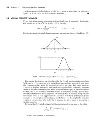 198 Chapter 5 Continuous Random Variables
experiment consisted of rotating a needle freely about a point A on the edge (see
Figure 5.4) of the circle, the desired answer would be 1
3. .
5.4 NORMAL RANDOM VARIABLES
We say that X is a normal random variable, or simply that X is normally distributed,
with parameters μ and σ2 if the density of X is given by
f(x) =
1
√
2πσ
e−(x−μ)2/2σ2
− q  x  q
This density function is a bell-shaped curve that is symmetric about μ. (See Figure 5.5.)
(b)
– 2
3
(a)
–3 –2 –1 0 1 2
.399
.399
——–
␴
␮
␴
␮ + 2␴
␮
– ␴
␮ + ␴
␮
FIGURE 5.5: Normal density function: (a) μ = 0, σ = 1; (b) arbitrary μ, σ2.
The normal distribution was introduced by the French mathematician Abraham
DeMoivre in 1733, who used it to approximate probabilities associated with bino-
mial random variables when the binomial parameter n is large. This result was later
extended by Laplace and others and is now encompassed in a probability theorem
known as the central limit theorem, which is discussed in Chapter 8. The central limit
theorem, one of the two most important results in probability theory,† gives a theo-
retical base to the often noted empirical observation that, in practice, many random
phenomena obey, at least approximately, a normal probability distribution. Some
examples of random phenomena obeying this behavior are the height of a man, the
velocity in any direction of a molecule in gas, and the error made in measuring a
physical quantity.
To prove that f(x) is indeed a probability density function, we need to show that
1
√
2πσ
* q
−q
e−(x−μ)2/2σ2
dx = 1
†The other is the strong law of large numbers.
 