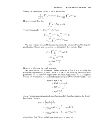 Section 5.4 Normal Random Variables 199
Making the substitution y = (x − μ)/σ, we see that
1
√
2πσ
* q
−q
e−(x−μ)2/2σ2
dx =
1
√
2π
* q
−q
e−y2/2
dy
Hence, we must show that * q
−q
e−y2/2
dy =
√
2π
Toward this end, let I =
- q
−q e−y2/2 dy. Then
I2
=
* q
−q
e−y2/2
dy
* q
−q
e−x2/2
dx
=
* q
−q
* q
−q
e−(y2+x2)/2
dy dx
We now evaluate the double integral by means of a change of variables to polar
coordinates. (That is, let x = r cos θ, y = r sin θ, and dy dx = r dθ dr.) Thus,
I2
=
* q
0
* 2π
0
e−r2/2
r dθ dr
= 2π
* q
0
re−r2/2
dr
= −2πe−r2/2
6
6q
0
= 2π
Hence, I =
√
2π, and the result is proved.
An important fact about normal random variables is that if X is normally dis-
tributed with parameters μ and σ2, then Y = aX + b is normally distributed with
parameters aμ + b and a2σ2. To prove this statement, suppose that a  0. (The proof
when a  0 is similar.) Let FY denote the cumulative distribution function of Y. Then
FY(x) = P{Y … x}
= P{aX + b … x}
= P{X …
x − b
a
}
= FX(
x − b
a
)
where FX is the cumulative distribution function of X. By differentiation, the density
function of Y is then
fY(x) =
1
a
fX(
x − b
a
)
=
1
√
2πaσ
exp{−(
x − b
a
− μ)2
/2σ2
}
=
1
√
2πaσ
exp{−(x − b − aμ)2
/2(aσ)2
}
which shows that Y is normal with parameters aμ + b and a2σ2.
 