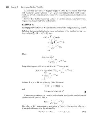 200 Chapter 5 Continuous Random Variables
An important implication of the preceding result is that if X is normally distributed
with parameters μ and σ2, then Z = (X − μ)/σ is normally distributed with parame-
ters 0 and 1. Such a random variable is said to be a standard, or a unit, normal random
variable.
We now show that the parameters μ and σ2 of a normal random variable represent,
respectively, its expected value and variance.
EXAMPLE 4a
Find E[X] and Var(X) when X is a normal random variable with parameters μ and σ2.
Solution. Let us start by ﬁnding the mean and variance of the standard normal ran-
dom variable Z = (X − μ)/σ. We have
E[Z] =
* q
−q
xfZ(x) dx
=
1
√
2π
* q
−q
xe−x2/2
dx
= −
1
√
2π
e−x2/2
|q
−q
= 0
Thus,
Var(Z) = E[Z2
]
=
1
√
2π
* q
−q
x2
e−x2/2
dx
Integration by parts (with u = x and dv = xe−x2/2) now gives
Var(Z) =
1
√
2π
(−xe−x2/2
|q
−q +
* q
−q
e−x2/2
dx)
=
1
√
2π
* q
−q
e−x2/2
dx
= 1
Because X = μ + σZ, the preceding yields the results
E[X] = μ + σE[Z] = μ
and
Var(X) = σ2
Var(Z) = σ2
.
It is customary to denote the cumulative distribution function of a standard normal
random variable by (x). That is,
(x) =
1
√
2π
* x
−q
e−y2/2
dy
The values of (x) for nonnegative x are given in Table 5.1. For negative values of x,
(x) can be obtained from the relationship
(−x) = 1 − (x) − q  x  q (4.1)
 
