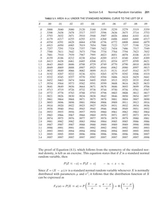 Section 5.4 Normal Random Variables 201
TABLE 5.1: AREA (x) UNDER THE STANDARD NORMAL CURVE TO THE LEFT OF X
X .00 .01 .02 .03 .04 .05 .06 .07 .08 .09
.0 .5000 .5040 .5080 .5120 .5160 .5199 .5239 .5279 .5319 .5359
.1 .5398 .5438 .5478 .5517 .5557 .5596 .5636 .5675 .5714 .5753
.2 .5793 .5832 .5871 .5910 .5948 .5987 .6026 .6064 .6103 .6141
.3 .6179 .6217 .6255 .6293 .6331 .6368 .6406 .6443 .6480 .6517
.4 .6554 .6591 .6628 .6664 .6700 .6736 .6772 .6808 .6844 .6879
.5 .6915 .6950 .6985 .7019 .7054 .7088 .7123 .7157 .7190 .7224
.6 .7257 .7291 .7324 .7357 .7389 .7422 .7454 .7486 .7517 .7549
.7 .7580 .7611 .7642 .7673 .7704 .7734 .7764 .7794 .7823 .7852
.8 .7881 .7910 .7939 .7967 .7995 .8023 .8051 .8078 .8106 .8133
.9 .8159 .8186 .8212 .8238 .8264 .8289 .8315 .8340 .8365 .8389
1.0 .8413 .8438 .8461 .8485 .8508 .8531 .8554 .8577 .8599 .8621
1.1 .8643 .8665 .8686 .8708 .8729 .8749 .8770 .8790 .8810 .8830
1.2 .8849 .8869 .8888 .8907 .8925 .8944 .8962 .8980 .8997 .9015
1.3 .9032 .9049 .9066 .9082 .9099 .9115 .9131 .9147 .9162 .9177
1.4 .9192 .9207 .9222 .9236 .9251 .9265 .9279 .9292 .9306 .9319
1.5 .9332 .9345 .9357 .9370 .9382 .9394 .9406 .9418 .9429 .9441
1.6 .9452 .9463 .9474 .9484 .9495 .9505 .9515 .9525 .9535 .9545
1.7 .9554 .9564 .9573 .9582 .9591 .9599 .9608 .9616 .9625 .9633
1.8 .9641 .9649 .9656 .9664 .9671 .9678 .9686 .9693 .9699 .9706
1.9 .9713 .9719 .9726 .9732 .9738 .9744 .9750 .9756 .9761 .9767
2.0 .9772 .9778 .9783 .9788 .9793 .9798 .9803 .9808 .9812 .9817
2.1 .9821 .9826 .9830 .9834 .9838 .9842 .9846 .9850 .9854 .9857
2.2 .9861 .9864 .9868 .9871 .9875 .9878 .9881 .9884 .9887 .9890
2.3 .9893 .9896 .9898 .9901 .9904 .9906 .9909 .9911 .9913 .9916
2.4 .9918 .9920 .9922 .9925 .9927 .9929 .9931 .9932 .9934 .9936
2.5 .9938 .9940 .9941 .9943 .9945 .9946 .9948 .9949 .9951 .9952
2.6 .9953 .9955 .9956 .9957 .9959 .9960 .9961 .9962 .9963 .9964
2.7 .9965 .9966 .9967 .9968 .9969 .9970 .9971 .9972 .9973 .9974
2.8 .9974 .9975 .9976 .9977 .9977 .9978 .9979 .9979 .9980 .9981
2.9 .9981 .9982 .9982 .9983 .9984 .9984 .9985 .9985 .9986 .9986
3.0 .9987 .9987 .9987 .9988 .9988 .9989 .9989 .9989 .9990 .9990
3.1 .9990 .9991 .9991 .9991 .9992 .9992 .9992 .9992 .9993 .9993
3.2 .9993 .9993 .9994 .9994 .9994 .9994 .9994 .9995 .9995 .9995
3.3 .9995 .9995 .9995 .9996 .9996 .9996 .9996 .9996 .9996 .9997
3.4 .9997 .9997 .9997 .9997 .9997 .9997 .9997 .9997 .9997 .9998
The proof of Equation (4.1), which follows from the symmetry of the standard nor-
mal density, is left as an exercise. This equation states that if Z is a standard normal
random variable, then
P{Z … −x} = P{Z  x} − q  x  q
Since Z = (X − μ)/σ is a standard normal random variable whenever X is normally
distributed with parameters μ and σ2, it follows that the distribution function of X
can be expressed as
FX(a) = P{X … a} = P

X − μ
σ
…
a − μ
σ

=

a − μ
σ

 