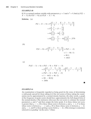 202 Chapter 5 Continuous Random Variables
EXAMPLE 4b
If X is a normal random variable with parameters μ = 3 and σ2 = 9, ﬁnd (a) P{2 
X  5}; (b) P{X  0}; (c) P{|X − 3|  6}.
Solution. (a)
P{2  X  5} = P
%
2 − 3
3

X − 3
3

5 − 3
3
/
= P
%
−
1
3
 Z 
2
3
/
=

2
3

−

−
1
3

=

2
3

−

1 −

1
3

L .3779
(b)
P{X  0} = P
%
X − 3
3

0 − 3
3
/
= P{Z  −1}
= 1 − (−1)
= (1)
L .8413
(c)
P{|X − 3|  6} = P{X  9} + P{X  −3}
= P
%
X − 3
3

9 − 3
3
/
+ P
%
X − 3
3

−3 − 3
3
/
= P{Z  2} + P{Z  −2}
= 1 − (2) + (−2)
= 2[1 − (2)]
L .0456
.
EXAMPLE 4c
An examination is frequently regarded as being good (in the sense of determining
a valid grade spread for those taking it) if the test scores of those taking the exami-
nation can be approximated by a normal density function. (In other words, a graph
of the frequency of grade scores should have approximately the bell-shaped form of
the normal density.) The instructor often uses the test scores to estimate the normal
parameters μ and σ2 and then assigns the letter grade A to those whose test score
is greater than μ + σ, B to those whose score is between μ and μ + σ, C to those
whose score is between μ − σ and μ, D to those whose score is between μ − 2σ
and μ − σ, and F to those getting a score below μ − 2σ. (This strategy is sometimes
referred to as grading “on the curve.”) Since
 