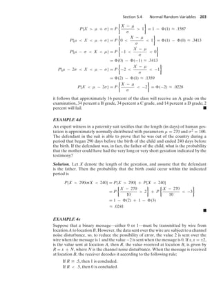 Section 5.4 Normal Random Variables 203
P{X  μ + σ} = P
%
X − μ
σ
 1
/
= 1 − (1) L .1587
P{μ  X  μ + σ} = P
%
0 
X − μ
σ
 1
/
= (1) − (0) L .3413
P{μ − σ  X  μ} = P
%
−1 
X − μ
σ
 0
/
= (0) − (−1) L .3413
P{μ − 2σ  X  μ − σ} = P
%
−2 
X − μ
σ
 −1
/
= (2) − (1) L .1359
P{X  μ − 2σ} = P
%
X − μ
σ
 −2
/
= (−2) L .0228
it follows that approximately 16 percent of the class will receive an A grade on the
examination, 34 percent a B grade, 34 percent a C grade, and 14 percent a D grade; 2
percent will fail. .
EXAMPLE 4d
An expert witness in a paternity suit testiﬁes that the length (in days) of human ges-
tation is approximately normally distributed with parameters μ = 270 and σ2 = 100.
The defendant in the suit is able to prove that he was out of the country during a
period that began 290 days before the birth of the child and ended 240 days before
the birth. If the defendant was, in fact, the father of the child, what is the probability
that the mother could have had the very long or very short gestation indicated by the
testimony?
Solution. Let X denote the length of the gestation, and assume that the defendant
is the father. Then the probability that the birth could occur within the indicated
period is
P{X  290orX  240} = P{X  290} + P{X  240}
= P
%
X − 270
10
 2
/
+ P
%
X − 270
10
 −3
/
= 1 − (2) + 1 − (3)
L .0241
.
EXAMPLE 4e
Suppose that a binary message—either 0 or 1—must be transmitted by wire from
location A to location B. However, the data sent over the wire are subject to a channel
noise disturbance, so, to reduce the possibility of error, the value 2 is sent over the
wire when the message is 1 and the value −2 is sent when the message is 0. If x, x = ;2,
is the value sent at location A, then R, the value received at location B, is given by
R = x + N, where N is the channel noise disturbance. When the message is received
at location B, the receiver decodes it according to the following rule:
If R Ú .5, then 1 is concluded.
If R  .5, then 0 is concluded.
 