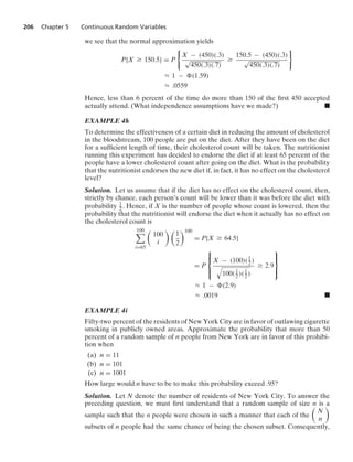 206 Chapter 5 Continuous Random Variables
we see that the normal approximation yields
P{X Ú 150.5} = P
0
X − (450)(.3)
√
450(.3)(.7)
Ú
150.5 − (450)(.3)
√
450(.3)(.7)
7
L 1 − (1.59)
L .0559
Hence, less than 6 percent of the time do more than 150 of the ﬁrst 450 accepted
actually attend. (What independence assumptions have we made?) .
EXAMPLE 4h
To determine the effectiveness of a certain diet in reducing the amount of cholesterol
in the bloodstream, 100 people are put on the diet. After they have been on the diet
for a sufﬁcient length of time, their cholesterol count will be taken. The nutritionist
running this experiment has decided to endorse the diet if at least 65 percent of the
people have a lower cholesterol count after going on the diet. What is the probability
that the nutritionist endorses the new diet if, in fact, it has no effect on the cholesterol
level?
Solution. Let us assume that if the diet has no effect on the cholesterol count, then,
strictly by chance, each person’s count will be lower than it was before the diet with
probability 1
2 . Hence, if X is the number of people whose count is lowered, then the
probability that the nutritionist will endorse the diet when it actually has no effect on
the cholesterol count is
100

i=65

100
i
 
1
2
100
= P{X Ú 64.5}
= P
⎧
⎪
⎨
⎪
⎩
X − (100)(1
2)
8
100(1
2)(1
2)
Ú 2.9
⎫
⎪
⎬
⎪
⎭
L 1 − (2.9)
L .0019 .
EXAMPLE 4i
Fifty-two percent of the residents of New York City are in favor of outlawing cigarette
smoking in publicly owned areas. Approximate the probability that more than 50
percent of a random sample of n people from New York are in favor of this prohibi-
tion when
(a) n = 11
(b) n = 101
(c) n = 1001
How large would n have to be to make this probability exceed .95?
Solution. Let N denote the number of residents of New York City. To answer the
preceding question, we must ﬁrst understand that a random sample of size n is a
sample such that the n people were chosen in such a manner that each of the

N
n

subsets of n people had the same chance of being the chosen subset. Consequently,
 