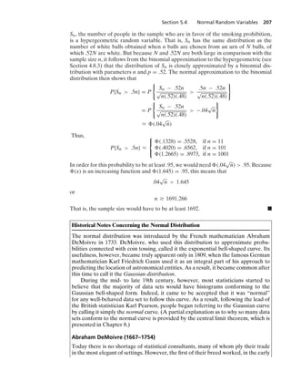 Section 5.4 Normal Random Variables 207
Sn, the number of people in the sample who are in favor of the smoking prohibition,
is a hypergeometric random variable. That is, Sn has the same distribution as the
number of white balls obtained when n balls are chosen from an urn of N balls, of
which .52N are white. But because N and .52N are both large in comparison with the
sample size n, it follows from the binomial approximation to the hypergeometric (see
Section 4.8.3) that the distribution of Sn is closely approximated by a binomial dis-
tribution with parameters n and p = .52. The normal approximation to the binomial
distribution then shows that
P{Sn  .5n} = P
0
Sn − .52n
√
n(.52)(.48)

.5n − .52n
√
n(.52)(.48)
7
= P
0
Sn − .52n
√
n(.52)(.48)
 −.04
√
n
7
L (.04
√
n)
Thus,
P{Sn  .5n} L
⎧
⎨
⎩
(.1328) = .5528, if n = 11
(.4020) = .6562, if n = 101
(1.2665) = .8973, if n = 1001
In order for this probability to be at least .95, we would need (.04
√
n)  .95. Because
(x) is an increasing function and (1.645) = .95, this means that
.04
√
n  1.645
or
n Ú 1691.266
That is, the sample size would have to be at least 1692. .
Historical Notes Concerning the Normal Distribution
The normal distribution was introduced by the French mathematician Abraham
DeMoivre in 1733. DeMoivre, who used this distribution to approximate proba-
bilities connected with coin tossing, called it the exponential bell-shaped curve. Its
usefulness, however, became truly apparent only in 1809, when the famous German
mathematician Karl Friedrich Gauss used it as an integral part of his approach to
predicting the location of astronomical entities. As a result, it became common after
this time to call it the Gaussian distribution.
During the mid- to late 19th century, however, most statisticians started to
believe that the majority of data sets would have histograms conforming to the
Gaussian bell-shaped form. Indeed, it came to be accepted that it was “normal”
for any well-behaved data set to follow this curve. As a result, following the lead of
the British statistician Karl Pearson, people began referring to the Gaussian curve
by calling it simply the normal curve. (A partial explanation as to why so many data
sets conform to the normal curve is provided by the central limit theorem, which is
presented in Chapter 8.)
Abraham DeMoivre (1667–1754)
Today there is no shortage of statistical consultants, many of whom ply their trade
in the most elegant of settings. However, the ﬁrst of their breed worked, in the early
 