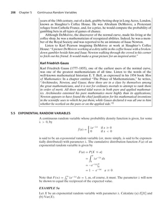 208 Chapter 5 Continuous Random Variables
years of the 18th century, out of a dark, grubby betting shop in Long Acres, London,
known as Slaughter’s Coffee House. He was Abraham DeMoivre, a Protestant
refugee from Catholic France, and, for a price, he would compute the probability of
gambling bets in all types of games of chance.
Although DeMoivre, the discoverer of the normal curve, made his living at the
coffee shop, he was a mathematician of recognized abilities. Indeed, he was a mem-
ber of the Royal Society and was reported to be an intimate of Isaac Newton.
Listen to Karl Pearson imagining DeMoivre at work at Slaughter’s Coffee
House: “I picture DeMoivre working at a dirty table in the coffee house with a broken-
down gambler beside him and Isaac Newton walking through the crowd to his corner
to fetch out his friend. It would make a great picture for an inspired artist.”
Karl Friedrich Gauss
Karl Friedrich Gauss (1777–1855), one of the earliest users of the normal curve,
was one of the greatest mathematicians of all time. Listen to the words of the
well-known mathematical historian E. T. Bell, as expressed in his 1954 book Men
of Mathematics: In a chapter entitled “The Prince of Mathematicians,” he writes,
“Archimedes, Newton, and Gauss; these three are in a class by themselves among
the great mathematicians, and it is not for ordinary mortals to attempt to rank them
in order of merit. All three started tidal waves in both pure and applied mathemat-
ics. Archimedes esteemed his pure mathematics more highly than its applications;
Newton appears to have found the chief justiﬁcation for his mathematical inventions
in the scientiﬁc uses to which he put them; while Gauss declared it was all one to him
whether he worked on the pure or on the applied side.”‡
5.5 EXPONENTIAL RANDOM VARIABLES
A continuous random variable whose probability density function is given, for some
λ  0, by
f(x) =
%
λe−λx if x Ú 0
0 if x  0
is said to be an exponential random variable (or, more simply, is said to be exponen-
tially distributed) with parameter λ. The cumulative distribution function F(a) of an
exponential random variable is given by
F(a) = P{X … a}
=
* a
0
λe−λx
dx
= −e−λx
6
6a
0
= 1 − e−λa
a Ú 0
Note that F(q) =
- q
0 λe−λx dx = 1, as, of course, it must. The parameter λ will now
be shown to equal the reciprocal of the expected value.
EXAMPLE 5a
Let X be an exponential random variable with parameter λ. Calculate (a) E[X] and
(b) Var(X).
 