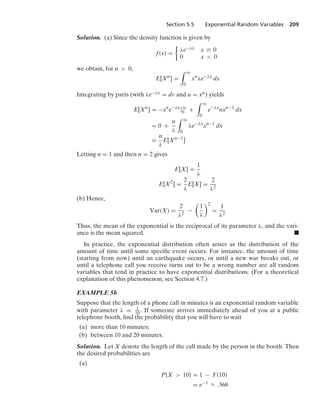 Section 5.5 Exponential Random Variables 209
Solution. (a) Since the density function is given by
f(x) =
%
λe−λx x Ú 0
0 x  0
we obtain, for n  0,
E[Xn
] =
* q
0
xn
λe−λx
dx
Integrating by parts (with λe−λx = dv and u = xn) yields
E[Xn
] = −xn
e−λx
|q
0 +
* q
0
e−λx
nxn−1
dx
= 0 +
n
λ
* q
0
λe−λx
xn−1
dx
=
n
λ
E[Xn−1
]
Letting n = 1 and then n = 2 gives
E[X] =
1
λ
E[X2
] =
2
λ
E[X] =
2
λ2
(b) Hence,
Var(X) =
2
λ2
−

1
λ
2
=
1
λ2
Thus, the mean of the exponential is the reciprocal of its parameter λ, and the vari-
ance is the mean squared. .
In practice, the exponential distribution often arises as the distribution of the
amount of time until some speciﬁc event occurs. For instance, the amount of time
(starting from now) until an earthquake occurs, or until a new war breaks out, or
until a telephone call you receive turns out to be a wrong number are all random
variables that tend in practice to have exponential distributions. (For a theoretical
explanation of this phenomenon, see Section 4.7.)
EXAMPLE 5b
Suppose that the length of a phone call in minutes is an exponential random variable
with parameter λ = 1
10. If someone arrives immediately ahead of you at a public
telephone booth, ﬁnd the probability that you will have to wait
(a) more than 10 minutes;
(b) between 10 and 20 minutes.
Solution. Let X denote the length of the call made by the person in the booth. Then
the desired probabilities are
(a)
P{X  10} = 1 − F(10)
= e−1
L .368
 