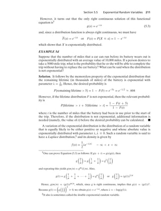 Section 5.5 Exponential Random Variables 211
However, it turns out that the only right continuous solution of this functional
equation is†
g(x) = e−λx
(5.3)
and, since a distribution function is always right continuous, we must have
F(x) = e−λx
or F(x) = P{X … x} = 1 − e−λx
which shows that X is exponentially distributed.
EXAMPLE 5d
Suppose that the number of miles that a car can run before its battery wears out is
exponentially distributed with an average value of 10,000 miles. If a person desires to
take a 5000-mile trip, what is the probability that he or she will be able to complete the
trip without having to replace the car battery? What can be said when the distribution
is not exponential?
Solution. It follows by the memoryless property of the exponential distribution that
the remaining lifetime (in thousands of miles) of the battery is exponential with
parameter λ = 1
10. Hence, the desired probability is
P{remaining lifetime  5} = 1 − F(5) = e−5λ
= e−1/2
L .604
However, if the lifetime distribution F is not exponential, then the relevant probabil-
ity is
P{lifetime  t + 5|lifetime  t} =
1 − F(t + 5)
1 − F(t)
where t is the number of miles that the battery had been in use prior to the start of
the trip. Therefore, if the distribution is not exponential, additional information is
needed (namely, the value of t) before the desired probability can be calculated. .
A variation of the exponential distribution is the distribution of a random variable
that is equally likely to be either positive or negative and whose absolute value is
exponentially distributed with parameter λ, #
λ Ú 0. Such a random variable is said to
have a Laplace distribution,‡ and its density is given by
f(x) =
1
2
λe−λ|x|
− q  x  q
†One can prove Equation (5.3) as follows: If g(s + t) = g(s)g(t), then
g

2
n

= g

1
n
+
1
n

= g2

1
n

and repeating this yields g(m/n) = gm(1/n). Also,
g(1) = g

1
n
+
1
n
+ · · · +
1
n

= gn

1
n

or g

1
n

= (g(1))1/n
Hence, g(m/n) = (g(1))m/n, which, since g is right continuous, implies that g(x) = (g(1))x.
Because g(1) =

g

1
2
2
Ú 0, we obtain g(x) = e−λx, where λ = − log(g(1)).
‡It also is sometimes called the double exponential random variable.
 