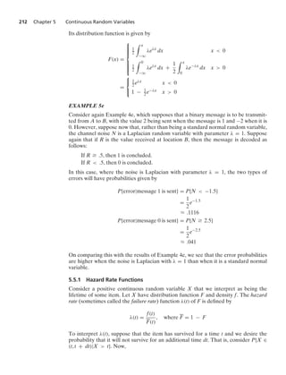 212 Chapter 5 Continuous Random Variables
Its distribution function is given by
F(x) =
⎧
⎪
⎪
⎪
⎪
⎨
⎪
⎪
⎪
⎪
⎩
1
2
* x
−q
λeλx
dx x  0
1
2
* 0
−q
λeλx
dx +
1
2
* x
0
λe−λx
dx x  0
=
⎧
⎨
⎩
1
2 eλx x  0
1 − 1
2 e−λx x  0
EXAMPLE 5e
Consider again Example 4e, which supposes that a binary message is to be transmit-
ted from A to B, with the value 2 being sent when the message is 1 and −2 when it is
0. However, suppose now that, rather than being a standard normal random variable,
the channel noise N is a Laplacian random variable with parameter λ = 1. Suppose
again that if R is the value received at location B, then the message is decoded as
follows:
If R Ú .5, then 1 is concluded.
If R  .5, then 0 is concluded.
In this case, where the noise is Laplacian with parameter λ = 1, the two types of
errors will have probabilities given by
P{error|message 1 is sent} = P{N  −1.5}
=
1
2
e−1.5
L .1116
P{error|message 0 is sent} = P{N Ú 2.5}
=
1
2
e−2.5
L .041
On comparing this with the results of Example 4e, we see that the error probabilities
are higher when the noise is Laplacian with λ = 1 than when it is a standard normal
variable.
5.5.1 Hazard Rate Functions
Consider a positive continuous random variable X that we interpret as being the
lifetime of some item. Let X have distribution function F and density f. The hazard
rate (sometimes called the failure rate) function λ(t) of F is deﬁned by
λ(t) =
f(t)
F(t)
, where F = 1 − F
To interpret λ(t), suppose that the item has survived for a time t and we desire the
probability that it will not survive for an additional time dt. That is, consider P{X ∈
(t, t + dt)|X  t}. Now,
 