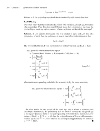 214 Chapter 5 Continuous Random Variables
f(t) = (a + bt)e−(at+bt2/2)
t Ú 0
When a = 0, the preceding equation is known as the Rayleigh density function.
EXAMPLE 5f
One often hears that the death rate of a person who smokes is, at each age, twice that
of a nonsmoker. What does this mean? Does it mean that a nonsmoker has twice the
probability of surviving a given number of years as does a smoker of the same age?
Solution. If λs(t) denotes the hazard rate of a smoker of age t and λn(t) that of a
nonsmoker of age t, then the statement at issue is equivalent to the statement that
λs(t) = 2λn(t)
The probability that an A-year-old nonsmoker will survive until age B, A  B, is
P{A-year-old nonsmoker reaches age B}
= P{nonsmoker’s lifetime  B|nonsmoker’s lifetime  A}
=
1 − Fnon(B)
1 − Fnon(A)
=
exp
0
−
* B
0
λn(t) dt
7
exp
0
−
* A
0
λn(t) dt
7 from (5.4)
= exp
0
−
* B
A
λn(t) dt
7
whereas the corresponding probability for a smoker is, by the same reasoning,
P{A-year-old smoker reaches age B} = exp
0
−
* B
A
λs(t) dt
7
= exp
0
−2
* B
A
λn(t) dt
7
=
⎡
⎣exp
0
−
* B
A
λn(t) dt
7⎤
⎦
2
In other words, for two people of the same age, one of whom is a smoker and
the other a nonsmoker, the probability that the smoker survives to any given age
is the square (not one-half) of the corresponding probability for a nonsmoker. For
instance, if λn(t) = 1
30, 50 … t … 60, then the probability that a 50-year-old nonsmoker
reaches age 60 is e−1/3 L .7165, whereas the corresponding probability for a smoker
is e−2/3 L .5134. .
 