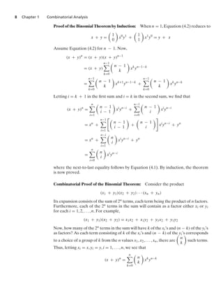 8 Chapter 1 Combinatorial Analysis
Proof of the Binomial Theorem by Induction: When n = 1, Equation (4.2) reduces to
x + y =

1
0

x0
y1
+

1
1

x1
y0
= y + x
Assume Equation (4.2) for n − 1. Now,
(x + y)n
= (x + y)(x + y)n−1
= (x + y)
n−1

k=0

n − 1
k

xk
yn−1−k
=
n−1

k=0

n − 1
k

xk+1
yn−1−k
+
n−1

k=0

n − 1
k

xk
yn−k
Letting i = k + 1 in the ﬁrst sum and i = k in the second sum, we ﬁnd that
(x + y)n
=
n

i=1

n − 1
i − 1

xi
yn−i
+
n−1

i=0

n − 1
i

xi
yn−i
= xn
+
n−1

i=1

n − 1
i − 1

+

n − 1
i

xi
yn−i
+ yn
= xn
+
n−i

i=1

n
i

xi
yn−i
+ yn
=
n

i=0

n
i

xi
yn−i
where the next-to-last equality follows by Equation (4.1). By induction, the theorem
is now proved.
Combinatorial Proof of the Binomial Theorem: Consider the product
(x1 + y1)(x2 + y2) · · · (xn + yn)
Its expansion consists of the sum of 2n terms, each term being the product of n factors.
Furthermore, each of the 2n terms in the sum will contain as a factor either xi or yi
for each i = 1, 2, ... , n. For example,
(x1 + y1)(x2 + y2) = x1x2 + x1y2 + y1x2 + y1y2
Now, how many of the 2n terms in the sum will have k of the xi’s and (n − k) of the yi’s
as factors? As each term consisting of k of the xi’s and (n − k) of the yi’s corresponds
to a choice of a group of k from the n values x1, x2, ... , xn, there are

n
k

such terms.
Thus, letting xi = x, yi = y, i = 1, ... , n, we see that
(x + y)n
=
n

k=0

n
k

xk
yn−k
 