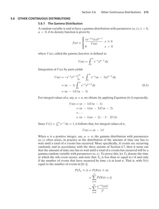 Section 5.6 Other Continuous Distributions 215
5.6 OTHER CONTINUOUS DISTRIBUTIONS
5.6.1 The Gamma Distribution
A random variable is said to have a gamma distribution with parameters (α, λ), λ  0,
α  0, if its density function is given by
f(x) =
⎧
⎪
⎨
⎪
⎩
λe−λx(λx)α−1
(α)
x Ú 0
0 x  0
where (α), called the gamma function, is deﬁned as
(α) =
* q
0
e−y
yα−1
dy
Integration of (α) by parts yields
(α) = −e−y
yα−1
6
6
6
q
0
+
* q
0
e−y
(α − 1)yα−2
dy
= (α − 1)
* q
0
e−y
yα−2
dy (6.1)
= (α − 1)(α − 1)
For integral values of α, say, α = n, we obtain, by applying Equation (6.1) repeatedly,
(n) = (n − 1)(n − 1)
= (n − 1)(n − 2)(n − 2)
= · · ·
= (n − 1)(n − 2) · · · 3 · 2(1)
Since (1) =
- q
0 e−x dx = 1, it follows that, for integral values of n,
(n) = (n − 1)!
When α is a positive integer, say, α = n, the gamma distribution with parameters
(α, λ) often arises, in practice as the distribution of the amount of time one has to
wait until a total of n events has occurred. More speciﬁcally, if events are occurring
randomly and in accordance with the three axioms of Section 4.7, then it turns out
that the amount of time one has to wait until a total of n events has occurred will be a
gamma random variable with parameters (n, λ). To prove this, let Tn denote the time
at which the nth event occurs, and note that Tn is less than or equal to t if and only
if the number of events that have occurred by time t is at least n. That is, with N(t)
equal to the number of events in [0, t],
P{Tn … t} = P{N(t) Ú n}
=
q

j=n
P{N(t) = j}
=
q

j=n
e−λt(λt)j
j!
 