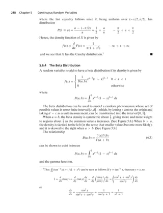 218 Chapter 5 Continuous Random Variables
where the last equality follows since θ, being uniform over (−π/2, π/2), has
distribution
P{θ … a} =
a − (−π/2)
π
=
1
2
+
a
π
−
π
2
 a 
π
2
Hence, the density function of X is given by
f(x) =
d
dx
F(x) =
1
π(1 + x2)
− q  x  q
and we see that X has the Cauchy distribution.† .
5.6.4 The Beta Distribution
A random variable is said to have a beta distribution if its density is given by
f(x) =
⎧
⎪
⎨
⎪
⎩
1
B(a, b)
xa−1
(1 − x)b−1
0  x  1
0 otherwise
where
B(a, b) =
1
0
xa−1
(1 − x)b−1
dx
The beta distribution can be used to model a random phenomenon whose set of
possible values is some ﬁnite interval [c, d]—which, by letting c denote the origin and
taking d − c as a unit measurement, can be transformed into the interval [0, 1].
When a = b, the beta density is symmetric about 1
2 , giving more and more weight
to regions about 1
2 as the common value a increases. (See Figure 5.8.) When b  a,
the density is skewed to the left (in the sense that smaller values become more likely);
and it is skewed to the right when a  b. (See Figure 5.9.)
The relationship
B(a, b) =
(a)(b)
(a + b)
(6.3)
can be shown to exist between
B(a, b) =
1
0
xa−1
(1 − x)b−1
dx
and the gamma function.
†That d
dx
(tan−1 x) = 1/(1 + x2) can be seen as follows: If y = tan−1 x, then tan y = x, so
1 =
d
dx
(tan y) =
d
dy
(tan y)
dy
dx
=
d
dy
sin y
cos y
dy
dx
=

cos2 y + sin2 y
cos2 y

dy
dx
or
dy
dx
=
cos2 y
sin2 y + cos2 y
=
1
tan2 y + 1
=
1
x2 + 1
 