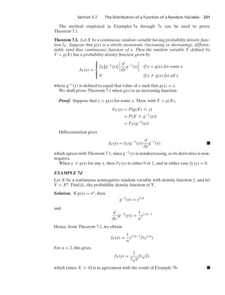 Section 5.7 The Distribution of a Function of a Random Variable 221
The method employed in Examples 7a through 7c can be used to prove
Theorem 7.1.
Theorem 7.1. Let X be a continuous random variable having probability density func-
tion fX. Suppose that g(x) is a strictly monotonic (increasing or decreasing), differen-
tiable (and thus continuous) function of x. Then the random variable Y deﬁned by
Y = g(X) has a probability density function given by
fY(y) =
⎧
⎪
⎨
⎪
⎩
fX[g−1(y)]
6
6
6
6
d
dy
g−1
(y)
6
6
6
6 if y = g(x) for some x
0 if y Z g(x) for all x
where g−1(y) is deﬁned to equal that value of x such that g(x) = y.
We shall prove Theorem 7.1 when g(x) is an increasing function.
Proof. Suppose that y = g(x) for some x. Then, with Y = g(X),
FY(y) = P{g(X) … y}
= P{X … g−1
(y)}
= FX(g−1
(y))
Differentiation gives
fY(y) = fX(g−1
(y))
d
dy
g−1
(y) .
which agrees with Theorem 7.1, since g−1(y) is nondecreasing, so its derivative is non-
negative.
When y Z g(x) for any x, then FY(y) is either 0 or 1, and in either case fY(y) = 0.
EXAMPLE 7d
Let X be a continuous nonnegative random variable with density function f, and let
Y = Xn. Find fY, the probability density function of Y.
Solution. If g(x) = xn, then
g−1
(y) = y1/n
and
d
dy
{g−1
(y)} =
1
n
y1/n−1
Hence, from Theorem 7.1, we obtain
fY(y) =
1
n
y1/n−1
f(y1/n
)
For n = 2, this gives
fY(y) =
1
2
√
y
f(
√
y)
which (since X Ú 0) is in agreement with the result of Example 7b. .
 