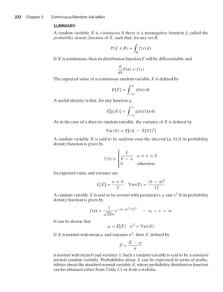 222 Chapter 5 Continuous Random Variables
SUMMARY
A random variable X is continuous if there is a nonnegative function f, called the
probability density function of X, such that, for any set B,
P{X ∈ B} =
*
B
f(x) dx
If X is continuous, then its distribution function F will be differentiable and
d
dx
F(x) = f(x)
The expected value of a continuous random variable X is deﬁned by
E[X] =
* q
−q
xf(x) dx
A useful identity is that, for any function g,
E[g(X)] =
* q
−q
g(x)f(x) dx
As in the case of a discrete random variable, the variance of X is deﬁned by
Var(X) = E[(X − E[X])2
]
A random variable X is said to be uniform over the interval (a, b) if its probability
density function is given by
f(x) =
⎧
⎪
⎨
⎪
⎩
1
b − a
a … x … b
0 otherwise
Its expected value and variance are
E[X] =
a + b
2
Var(X) =
(b − a)2
12
A random variable X is said to be normal with parameters μ and σ2 if its probability
density function is given by
f(x) =
1
√
2πσ
e−(x−μ)2/2σ2
− q  x  q
It can be shown that
μ = E[X] σ2
= Var(X)
If X is normal with mean μ and variance σ2, then Z, deﬁned by
Z =
X − μ
σ
is normal with mean 0 and variance 1. Such a random variable is said to be a standard
normal random variable. Probabilities about X can be expressed in terms of proba-
bilities about the standard normal variable Z, whose probability distribution function
can be obtained either from Table 5.1 or from a website.
 