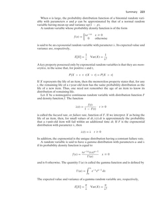 Summary 223
When n is large, the probability distribution function of a binomial random vari-
able with parameters n and p can be approximated by that of a normal random
variable having mean np and variance np(1 − p).
A random variable whose probability density function is of the form
f(x) =
%
λe−λx x Ú 0
0 otherwise
is said to be an exponential random variable with parameter λ. Its expected value and
variance are, respectively,
E[X] =
1
λ
Var(X) =
1
λ2
A key property possessed only by exponential random variables is that they are mem-
oryless, in the sense that, for positive s and t,
P{X  s + t|X  t} = P{X  s}
If X represents the life of an item, then the memoryless property states that, for any
t, the remaining life of a t-year-old item has the same probability distribution as the
life of a new item. Thus, one need not remember the age of an item to know its
distribution of remaining life.
Let X be a nonnegative continuous random variable with distribution function F
and density function f. The function
λ(t) =
f(t)
1 − F(t)
t Ú 0
is called the hazard rate, or failure rate, function of F. If we interpret X as being the
life of an item, then, for small values of dt, λ(t) dt is approximately the probability
that a t-unit-old item will fail within an additional time dt. If F is the exponential
distribution with parameter λ, then
λ(t) = λ t Ú 0
In addition, the exponential is the unique distribution having a constant failure rate.
A random variable is said to have a gamma distribution with parameters α and λ
if its probability density function is equal to
f(x) =
λe−λx(λx)α−1
(α)
x Ú 0
and is 0 otherwise. The quantity (α) is called the gamma function and is deﬁned by
(α) =
* q
0
e−x
xα−1
dx
The expected value and variance of a gamma random variable are, respectively,
E[X] =
α
λ
Var(X) =
α
λ2
 