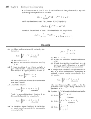 224 Chapter 5 Continuous Random Variables
A random variable is said to have a beta distribution with parameters (a, b) if its
probability density function is equal to
f(x) =
1
B(a, b)
xa−1
(1 − x)b−1
0 … x … 1
and is equal to 0 otherwise. The constant B(a, b) is given by
B(a, b) =
* 1
0
xa−1
(1 − x)b−1
dx
The mean and variance of such a random variable are, respectively,
E[X] =
a
a + b
Var(X) =
ab
(a + b)2(a + b + 1)
PROBLEMS
5.1. Let X be a random variable with probability den-
sity function
f(x) =
0
c(1 − x2) −1  x  1
0 otherwise
(a) What is the value of c?
(b) What is the cumulative distribution function
of X?
5.2. A system consisting of one original unit plus a
spare can function for a random amount of time X.
If the density of X is given (in units of months) by
f(x) =
0
Cxe−x/2 x  0
0 x … 0
what is the probability that the system functions
for at least 5 months?
5.3. Consider the function
f(x) =
0
C(2x − x3) 0  x  5
2
0 otherwise
Could f be a probability density function? If so,
determine C. Repeat if f(x) were given by
f(x) =
0
C(2x − x2) 0  x  5
2
0 otherwise
5.4. The probability density function of X, the lifetime
of a certain type of electronic device (measured in
hours), is given by
f(x) =
⎧
⎪
⎨
⎪
⎩
10
x2
x  10
0 x … 10
(a) Find P{X  20}.
(b) What is the cumulative distribution function
of X?
(c) What is the probability that, of 6 such types of
devices, at least 3 will function for at least 15
hours? What assumptions are you making?
5.5. A ﬁlling station is supplied with gasoline once a
week. If its weekly volume of sales in thousands of
gallons is a random variable with probability den-
sity function
f(x) =
0
5(1 − x)4 0  x  1
0 otherwise
what must the capacity of the tank be so that the
probability of the supply’s being exhausted in a
given week is .01?
5.6. Compute E[X] if X has a density function given by
(a) f(x) =
⎧
⎪
⎨
⎪
⎩
1
4
xe−x/2
x  0
0 otherwise
;
(b) f(x) =
0
c(1 − x2) −1  x  1
0 otherwise
;
(c) f(x) =
⎧
⎪
⎨
⎪
⎩
5
x2
x  5
0 x … 5
.
 