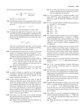Problems 225
5.7. The density function of X is given by
f(x) =
0
a + bx2 0 … x … 1
0 otherwise
If E[X] = 3
5 , ﬁnd a and b.
5.8. The lifetime in hours of an electronic tube is a ran-
dom variable having a probability density function
given by
f(x) = xe−x
x Ú 0
Compute the expected lifetime of such a tube.
5.9. Consider Example 4b of Chapter 4, but now sup-
pose that the seasonal demand is a continuous ran-
dom variable having probability density function f.
Show that the optimal amount to stock is the value
s∗ that satisﬁes
F(s∗
) =
b
b + 
where b is net proﬁt per unit sale,  is the net loss
per unit unsold, and F is the cumulative distribu-
tion function of the seasonal demand.
5.10. Trains headed for destination A arrive at the train
station at 15-minute intervals starting at 7 A.M.,
whereas trains headed for destination B arrive at
15-minute intervals starting at 7:05 A.M.
(a) If a certain passenger arrives at the station at
a time uniformly distributed between 7 and
8 A.M. and then gets on the ﬁrst train that
arrives, what proportion of time does he or
she go to destination A?
(b) What if the passenger arrives at a time uni-
formly distributed between 7:10 and 8:10
A.M.?
5.11. A point is chosen at random on a line segment
of length L. Interpret this statement, and ﬁnd the
probability that the ratio of the shorter to the
longer segment is less than 1
4 .
5.12. A bus travels between the two cities A and B,
which are 100 miles apart. If the bus has a break-
down, the distance from the breakdown to city A
has a uniform distribution over (0, 100). There is a
bus service station in city A, in B, and in the cen-
ter of the route between A and B. It is suggested
that it would be more efﬁcient to have the three
stations located 25, 50, and 75 miles, respectively,
from A. Do you agree? Why?
5.13. You arrive at a bus stop at 10 o’clock, knowing
that the bus will arrive at some time uniformly dis-
tributed between 10 and 10:30.
(a) What is the probability that you will have to
wait longer than 10 minutes?
(b) If, at 10:15, the bus has not yet arrived, what
is the probability that you will have to wait at
least an additional 10 minutes?
5.14. Let X be a uniform (0, 1) random variable. Com-
pute E[Xn] by using Proposition 2.1, and then
check the result by using the deﬁnition of expec-
tation.
5.15. If X is a normal random variable with parameters
μ = 10 and σ2 = 36, compute
(a) P{X  5};
(b) P{4  X  16};
(c) P{X  8};
(d) P{X  20};
(e) P{X  16}.
5.16. The annual rainfall (in inches) in a certain region is
normally distributed with μ = 40 and σ = 4. What
is the probability that, starting with this year, it will
take over 10 years before a year occurs having a
rainfall of over 50 inches? What assumptions are
you making?
5.17. A man aiming at a target receives 10 points if his
shot is within 1 inch of the target, 5 points if it is
between 1 and 3 inches of the target, and 3 points if
it is between 3 and 5 inches of the target. Find the
expected number of points scored if the distance
from the shot to the target is uniformly distributed
between 0 and 10.
5.18. Suppose that X is a normal random variable with
mean 5. If P{X  9} = .2, approximately what is
Var(X)?
5.19. Let X be a normal random variable with mean
12 and variance 4. Find the value of c such that
P{X  c} = .10.
5.20. If 65 percent of the population of a large commu-
nity is in favor of a proposed rise in school taxes,
approximate the probability that a random sample
of 100 people will contain
(a) at least 50 who are in favor of the proposition;
(b) between 60 and 70 inclusive who are in favor;
(c) fewer than 75 in favor.
5.21. Suppose that the height, in inches, of a 25-year-old
man is a normal random variable with parameters
μ = 71 and σ2 = 6.25. What percentage of 25-
year-old men are over 6 feet, 2 inches tall? What
percentage of men in the 6-footer club are over 6
feet, 5 inches?
5.22. The width of a slot of a duralumin forging is (in
inches) normally distributed with μ = .9000 and
σ = .0030. The speciﬁcation limits were given as
.9000 ; .0050.
(a) What percentage of forgings will be defec-
tive?
 