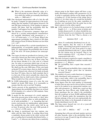 226 Chapter 5 Continuous Random Variables
(b) What is the maximum allowable value of σ
that will permit no more than 1 in 100 defec-
tives when the widths are normally distributed
with μ = .9000 and σ?
5.23. One thousand independent rolls of a fair die will
be made. Compute an approximation to the prob-
ability that the number 6 will appear between 150
and 200 times inclusively. If the number 6 appears
exactly 200 times, ﬁnd the probability that the
number 5 will appear less than 150 times.
5.24. The lifetimes of interactive computer chips pro-
duced by a certain semiconductor manufacturer
are normally distributed with parameters μ =
1.4 * 106 hours and σ = 3 * 105 hours. What is the
approximate probability that a batch of 100 chips
will contain at least 20 whose lifetimes are less than
1.8 * 106?
5.25. Each item produced by a certain manufacturer is,
independently, of acceptable quality with proba-
bility .95. Approximate the probability that at most
10 of the next 150 items produced are unaccept-
able.
5.26. Two types of coins are produced at a factory: a fair
coin and a biased one that comes up heads 55 per-
cent of the time. We have one of these coins, but
do not know whether it is a fair coin or a biased
one. In order to ascertain which type of coin we
have, we shall perform the following statistical test:
We shall toss the coin 1000 times. If the coin lands
on heads 525 or more times, then we shall conclude
that it is a biased coin, whereas if it lands on heads
less than 525 times, then we shall conclude that it
is a fair coin. If the coin is actually fair, what is the
probability that we shall reach a false conclusion?
What would it be if the coin were biased?
5.27. In 10,000 independent tosses of a coin, the coin
landed on heads 5800 times. Is it reasonable to
assume that the coin is not fair? Explain.
5.28. Twelve percent of the population is left handed.
Approximate the probability that there are at least
20 left-handers in a school of 200 students. State
your assumptions.
5.29. A model for the movement of a stock supposes
that if the present price of the stock is s, then, after
one period, it will be either us with probability p
or ds with probability 1 − p. Assuming that suc-
cessive movements are independent, approximate
the probability that the stock’s price will be up
at least 30 percent after the next 1000 periods if
u = 1.012, d = 0.990, and p = .52.
5.30. An image is partitioned into two regions, one
white and the other black. A reading taken from
a randomly chosen point in the white section will
give a reading that is normally distributed with μ =
4 and σ2 = 4, whereas one taken from a randomly
chosen point in the black region will have a nor-
mally distributed reading with parameters (6, 9).
A point is randomly chosen on the image and has
a reading of 5. If the fraction of the image that is
black is α, for what value of α would the probabil-
ity of making an error be the same, regardless of
whether one concluded that the point was in the
black region or in the white region?
5.31. (a) A ﬁre station is to be located along a road of
length A, A  q. If ﬁres occur at points uni-
formly chosen on (0, A), where should the sta-
tion be located so as to minimize the expected
distance from the ﬁre? That is, choose a so
as to
minimize E[|X − a|]
when X is uniformly distributed over (0, A).
(b) Now suppose that the road is of inﬁnite
length—stretching from point 0 outward to q.
If the distance of a ﬁre from point 0 is expo-
nentially distributed with rate λ, where should
the ﬁre station now be located? That is, we
want to minimize E[|X − a|], where X is now
exponential with rate λ.
5.32. The time (in hours) required to repair a machine is
an exponentially distributed random variable with
parameter λ = 1
2 . What is
(a) the probability that a repair time exceeds 2
hours?
(b) the conditional probability that a repair takes
at least 10 hours, given that its duration
exceeds 9 hours?
5.33. The number of years a radio functions is exponen-
tially distributed with parameter λ = 1
8 . If Jones
buys a used radio, what is the probability that it
will be working after an additional 8 years?
5.34. Jones ﬁgures that the total number of thousands
of miles that an auto can be driven before it would
need to be junked is an exponential random vari-
able with parameter 1
20 . Smith has a used car that
he claims has been driven only 10,000 miles. If
Jones purchases the car, what is the probability
that she would get at least 20,000 additional miles
out of it? Repeat under the assumption that the
lifetime mileage of the car is not exponentially dis-
tributed, but rather is (in thousands of miles) uni-
formly distributed over (0, 40).
5.35. The lung cancer hazard rate λ(t) of a t-year-old
male smoker is such that
λ(t) = .027 + .00025(t − 40)2
t Ú 40
Assuming that a 40-year-old male smoker survives
all other hazards, what is the probability that he
survives to (a) age 50 and (b) age 60 without con-
tracting lung cancer?
 