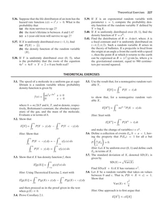 Theoretical Exercises 227
5.36. Suppose that the life distribution of an item has the
hazard rate function λ(t) = t3, t  0. What is the
probability that
(a) the item survives to age 2?
(b) the item’s lifetime is between .4 and 1.4?
(c) a 1-year-old item will survive to age 2?
5.37. If X is uniformly distributed over (−1, 1), ﬁnd
(a) P{|X|  1
2 };
(b) the density function of the random variable
|X|.
5.38. If Y is uniformly distributed over (0, 5), what
is the probability that the roots of the equation
4x2 + 4xY + Y + 2 = 0 are both real?
5.39. If X is an exponential random variable with
parameter λ = 1, compute the probability den-
sity function of the random variable Y deﬁned by
Y = log X.
5.40. If X is uniformly distributed over (0, 1), ﬁnd the
density function of Y = eX.
5.41. Find the distribution of R = A sin θ, where A is
a ﬁxed constant and θ is uniformly distributed on
(−π/2, π/2). Such a random variable R arises in
the theory of ballistics. If a projectile is ﬁred from
the origin at an angle α from the earth with a speed
ν, then the point R at which it returns to the earth
can be expressed as R = (v2/g) sin 2α, where g is
the gravitational constant, equal to 980 centime-
ters per second squared.
THEORETICAL EXERCISES
5.1. The speed of a molecule in a uniform gas at equi-
librium is a random variable whose probability
density function is given by
f(x) =
0
ax2e−bx2
x Ú 0
0 x  0
where b = m/2kT and k, T, and m denote, respec-
tively, Boltzmann’s constant, the absolute temper-
ature of the gas, and the mass of the molecule.
Evaluate a in terms of b.
5.2. Show that
E[Y] =
* q
0
P{Y  y} dy −
* q
0
P{Y  −y} dy
Hint: Show that
* q
0
P{Y  −y} dy = −
* 0
−q
xfY(x) dx
* q
0
P{Y  y} dy =
* q
0
xfY(x) dx
5.3. Show that if X has density function f, then
E[g(X)] =
* q
−q
g(x)f(x) dx
Hint: Using Theoretical Exercise 2, start with
E[g(X)] =
* q
0
P{g(X)  y} dy −
* q
0
P{g(X)  −y} dy
and then proceed as in the proof given in the text
when g(X) Ú 0.
5.4. Prove Corollary 2.1.
5.5. Use the result that, for a nonnegative random vari-
able Y,
E[Y] =
* q
0
P{Y  t} dt
to show that, for a nonnegative random vari-
able X,
E[Xn
] =
* q
0
nxn−1
P{X  x} dx
Hint: Start with
E[Xn
] =
* q
0
P{Xn
 t} dt
and make the change of variables t = xn.
5.6. Deﬁne a collection of events Ea, 0  a  1, hav-
ing the property that P(Ea) = 1 for all a but
P

a
Ea

= 0.
Hint: Let X be uniform over (0, 1) and deﬁne each
Ea in terms of X.
5.7. The standard deviation of X, denoted SD(X), is
given by
SD(X) =
.
Var(X)
Find SD(aX + b) if X has variance σ2.
5.8. Let X be a random variable that takes on values
between 0 and c. That is, P{0 … X … c} = 1.
Show that
Var(X) …
c2
4
Hint: One approach is to ﬁrst argue that
E[X2
] … cE[X]
 