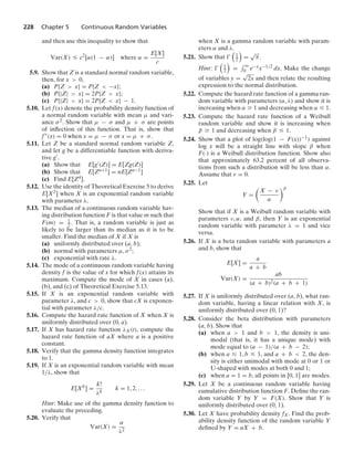 228 Chapter 5 Continuous Random Variables
and then use this inequality to show that
Var(X) … c2
[α(1 − α)] where α =
E[X]
c
5.9. Show that Z is a standard normal random variable,
then, for x  0,
(a) P{Z  x} = P{Z  −x};
(b) P{|Z|  x} = 2P{Z  x};
(c) P{|Z|  x} = 2P{Z  x} − 1.
5.10. Let f(x) denote the probability density function of
a normal random variable with mean μ and vari-
ance σ2. Show that μ − σ and μ + σ are points
of inﬂection of this function. That is, show that
f(x) = 0 when x = μ − σ or x = μ + σ.
5.11. Let Z be a standard normal random variable Z,
and let g be a differentiable function with deriva-
tive g.
(a) Show that E[g(Z)] = E[Zg(Z)]
(b) Show that E[Zn+1] = nE[Zn−1]
(c) Find E[Z4].
5.12. Use the identity of Theoretical Exercise 5 to derive
E[X2] when X is an exponential random variable
with parameter λ.
5.13. The median of a continuous random variable hav-
ing distribution function F is that value m such that
F(m) = 1
2 . That is, a random variable is just as
likely to be larger than its median as it is to be
smaller. Find the median of X if X is
(a) uniformly distributed over (a, b);
(b) normal with parameters μ, σ2;
(c) exponential with rate λ.
5.14. The mode of a continuous random variable having
density f is the value of x for which f(x) attains its
maximum. Compute the mode of X in cases (a),
(b), and (c) of Theoretical Exercise 5.13.
5.15. If X is an exponential random variable with
parameter λ, and c  0, show that cX is exponen-
tial with parameter λ/c.
5.16. Compute the hazard rate function of X when X is
uniformly distributed over (0, a).
5.17. If X has hazard rate function λX(t), compute the
hazard rate function of aX where a is a positive
constant.
5.18. Verify that the gamma density function integrates
to 1.
5.19. If X is an exponential random variable with mean
1/λ, show that
E[Xk
] =
k!
λk
k = 1, 2, ...
Hint: Make use of the gamma density function to
evaluate the preceding.
5.20. Verify that
Var(X) =
α
λ2
when X is a gamma random variable with param-
eters α and λ.
5.21. Show that 

1
2

=
√
π.
Hint: 

1
2

=
- q
0 e−xx−1/2 dx. Make the change
of variables y =
√
2x and then relate the resulting
expression to the normal distribution.
5.22. Compute the hazard rate function of a gamma ran-
dom variable with parameters (α, λ) and show it is
increasing when α Ú 1 and decreasing when α … 1.
5.23. Compute the hazard rate function of a Weibull
random variable and show it is increasing when
β Ú 1 and decreasing when β … 1.
5.24. Show that a plot of log(log(1 − F(x))−1) against
log x will be a straight line with slope β when
F(·) is a Weibull distribution function. Show also
that approximately 63.2 percent of all observa-
tions from such a distribution will be less than α.
Assume that v = 0.
5.25. Let
Y =

X − ν
α
β
Show that if X is a Weibull random variable with
parameters ν, α, and β, then Y is an exponential
random variable with parameter λ = 1 and vice
versa.
5.26. If X is a beta random variable with parameters a
and b, show that
E[X] =
a
a + b
Var(X) =
ab
(a + b)2(a + b + 1)
5.27. If X is uniformly distributed over (a, b), what ran-
dom variable, having a linear relation with X, is
uniformly distributed over (0, 1)?
5.28. Consider the beta distribution with parameters
(a, b). Show that
(a) when a  1 and b  1, the density is uni-
modal (that is, it has a unique mode) with
mode equal to (a − 1)/(a + b − 2);
(b) when a … 1, b … 1, and a + b  2, the den-
sity is either unimodal with mode at 0 or 1 or
U-shaped with modes at both 0 and 1;
(c) when a = 1 = b, all points in [0, 1] are modes.
5.29. Let X be a continuous random variable having
cumulative distribution function F. Deﬁne the ran-
dom variable Y by Y = F(X). Show that Y is
uniformly distributed over (0, 1).
5.30. Let X have probability density fX. Find the prob-
ability density function of the random variable Y
deﬁned by Y = aX + b.
 