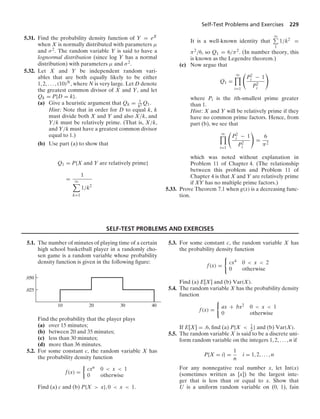 Self-Test Problems and Exercises 229
5.31. Find the probability density function of Y = eX
when X is normally distributed with parameters μ
and σ2. The random variable Y is said to have a
lognormal distribution (since log Y has a normal
distribution) with parameters μ and σ2.
5.32. Let X and Y be independent random vari-
ables that are both equally likely to be either
1, 2, ... , (10)N, where N is very large. Let D denote
the greatest common divisor of X and Y, and let
Qk = P{D = k}.
(a) Give a heuristic argument that Qk = 1
k2 Q1.
Hint: Note that in order for D to equal k, k
must divide both X and Y and also X/k, and
Y/k must be relatively prime. (That is, X/k,
and Y/k must have a greatest common divisor
equal to 1.)
(b) Use part (a) to show that
Q1 = P{X and Y are relatively prime}
=
1
q

k=1
1/k2
It is a well-known identity that
q
1
1/k2 =
π2/6, so Q1 = 6/π2. (In number theory, this
is known as the Legendre theorem.)
(c) Now argue that
Q1 =
q

i=1

P2
i − 1
P2
i

where Pi is the ith-smallest prime greater
than 1.
Hint: X and Y will be relatively prime if they
have no common prime factors. Hence, from
part (b), we see that
q

i=1

P2
i − 1
P2
i

=
6
π2
which was noted without explanation in
Problem 11 of Chapter 4. (The relationship
between this problem and Problem 11 of
Chapter 4 is that X and Y are relatively prime
if XY has no multiple prime factors.)
5.33. Prove Theorem 7.1 when g(x) is a decreasing func-
tion.
SELF-TEST PROBLEMS AND EXERCISES
5.1. The number of minutes of playing time of a certain
high school basketball player in a randomly cho-
sen game is a random variable whose probability
density function is given in the following ﬁgure:
.025
.050
10 20 30 40
Find the probability that the player plays
(a) over 15 minutes;
(b) between 20 and 35 minutes;
(c) less than 30 minutes;
(d) more than 36 minutes.
5.2. For some constant c, the random variable X has
the probability density function
f(x) =
%
cxn 0  x  1
0 otherwise
Find (a) c and (b) P{X  x}, 0  x  1.
5.3. For some constant c, the random variable X has
the probability density function
f(x) =
0
cx4 0  x  2
0 otherwise
Find (a) E[X] and (b) Var(X).
5.4. The random variable X has the probability density
function
f(x) =
0
ax + bx2 0  x  1
0 otherwise
If E[X] = .6, ﬁnd (a) P{X  1
2 } and (b) Var(X).
5.5. The random variable X is said to be a discrete uni-
form random variable on the integers 1, 2, ... , n if
P{X = i} =
1
n
i = 1, 2, ... , n
For any nonnegative real number x, let Int(x)
(sometimes written as [x]) be the largest inte-
ger that is less than or equal to x. Show that
U is a uniform random variable on (0, 1), fain
 