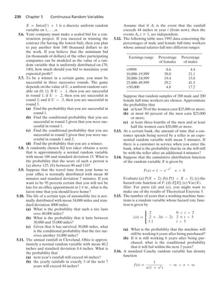 230 Chapter 5 Continuous Random Variables
X = Int(nU) + 1 is a discrete uniform random
variable on 1, ... , n.
5.6. Your company must make a sealed bid for a con-
struction project. If you succeed in winning the
contract (by having the lowest bid), then you plan
to pay another ﬁrm 100 thousand dollars to do
the work. If you believe that the minimum bid
(in thousands of dollars) of the other participating
companies can be modeled as the value of a ran-
dom variable that is uniformly distributed on (70,
140), how much should you bid to maximize your
expected proﬁt?
5.7. To be a winner in a certain game, you must be
successful in three successive rounds. The game
depends on the value of U, a uniform random vari-
able on (0, 1). If U  .1, then you are successful
in round 1; if U  .2, then you are successful in
round 2; and if U  .3, then you are successful in
round 3.
(a) Find the probability that you are successful in
round 1.
(b) Find the conditional probability that you are
successful in round 2 given that you were suc-
cessful in round 1.
(c) Find the conditional probability that you are
successful in round 3 given that you were suc-
cessful in rounds 1 and 2.
(d) Find the probability that you are a winner.
5.8. A randomly chosen IQ test taker obtains a score
that is approximately a normal random variable
with mean 100 and standard deviation 15. What is
the probability that the score of such a person is
(a) above 125; (b) between 90 and 110?
5.9. Suppose that the travel time from your home to
your ofﬁce is normally distributed with mean 40
minutes and standard deviation 7 minutes. If you
want to be 95 percent certain that you will not be
late for an ofﬁce appointment at 1 P.M., what is the
latest time that you should leave home?
5.10. The life of a certain type of automobile tire is nor-
mally distributed with mean 34,000 miles and stan-
dard deviation 4000 miles.
(a) What is the probability that such a tire lasts
over 40,000 miles?
(b) What is the probability that it lasts between
30,000 and 35,000 miles?
(c) Given that it has survived 30,000 miles, what
is the conditional probability that the tire sur-
vives another 10,000 miles?
5.11. The annual rainfall in Cleveland, Ohio is approx-
imately a normal random variable with mean 40.2
inches and standard deviation 8.4 inches. What is
the probability that
(a) next year’s rainfall will exceed 44 inches?
(b) the yearly rainfalls in exactly 3 of the next 7
years will exceed 44 inches?
Assume that if Ai is the event that the rainfall
exceeds 44 inches in year i (from now), then the
events Ai, i Ú 1, are independent.
5.12. The following table uses 1992 data concerning the
percentages of male and female full-time workers
whose annual salaries fall into different ranges:
Earnings range Percentage Percentage
of females of males
…9999 8.6 4.4
10,000–19,999 38.0 21.1
20,000–24,999 19.4 15.8
25,000–49,999 29.2 41.5
Ú50,000 4.8 17.2
Suppose that random samples of 200 male and 200
female full-time workers are chosen. Approximate
the probability that
(a) at least 70 of the women earn $25,000 or more;
(b) at most 60 percent of the men earn $25,000
or more;
(c) at least three-fourths of the men and at least
half the women earn $20,000 or more.
5.13. At a certain bank, the amount of time that a cus-
tomer spends being served by a teller is an expo-
nential random variable with mean 5 minutes. If
there is a customer in service when you enter the
bank, what is the probability that he or she will still
be with the teller after an additional 4 minutes?
5.14. Suppose that the cumulative distribution function
of the random variable X is given by
F(x) = 1 − e−x2
x  0
Evaluate (a) P{X  2}; (b) P{1  X  3}; (c) the
hazard rate function of F; (d) E[X]; (e) Var(X).
Hint: For parts (d) and (e), you might want to
make use of the results of Theoretical Exercise 5.
5.15. The number of years that a washing machine func-
tions is a random variable whose hazard rate func-
tion is given by
λ(t) =
⎧
⎨
⎩
.2 0  t  2
.2 + .3(t − 2) 2 … t  5
1.1 t  5
(a) What is the probability that the machine will
still be working 6 years after being purchased?
(b) If it is still working 6 years after being pur-
chased, what is the conditional probability
that it will fail within the next 2 years?
5.16. A standard Cauchy random variable has density
function
f(x) =
1
π(1 + x2)
− q  x  q
 