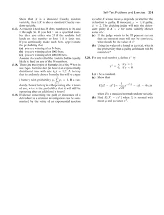 Self-Test Problems and Exercises 231
Show that X is a standard Cauchy random
variable, then 1/X is also a standard Cauchy ran-
dom variable.
5.17. A roulette wheel has 38 slots, numbered 0, 00, and
1 through 36. If you bet 1 on a speciﬁed num-
ber then you either win 35 if the roulette ball
lands on that number or lose 1 if it does not.
If you continually make such bets, approximate
the probability that
(a) you are winning after 34 bets;
(b) you are winning after 1000 bets;
(c) you are winning after 100,000 bets.
Assume that each roll of the roulette ball is equally
likely to land on any of the 38 numbers.
5.18. There are two types of batteries in a bin. When in
use, type i batteries last (in hours) an exponentially
distributed time with rate λi, i = 1, 2. A battery
that is randomly chosen from the bin will be a type
i battery with probability pi,
2
i=1
pi = 1. If a ran-
domly chosen battery is still operating after t hours
of use, what is the probability that it will still be
operating after an additional s hours?
5.19. Evidence concerning the guilt or innocence of a
defendant in a criminal investigation can be sum-
marized by the value of an exponential random
variable X whose mean μ depends on whether the
defendant is guilty. If innocent, μ = 1; if guilty,
μ = 2. The deciding judge will rule the defen-
dant guilty if X  c for some suitably chosen
value of c.
(a) If the judge wants to be 95 percent certain
that an innocent man will not be convicted,
what should be the value of c?
(b) Using the value of c found in part (a), what is
the probability that a guilty defendant will be
convicted?
5.20. For any real number y, deﬁne y+ by
y+
=
y, if y Ú 0
0, if y  0
Let c be a constant.
(a) Show that
E[(Z − c)+
] =
1
√
2π
e−c2/2
− c(1 − (c))
when Z is a standard normal random variable.
(b) Find E[(X − c)+] when X is normal with
mean μ and variance σ2.
 